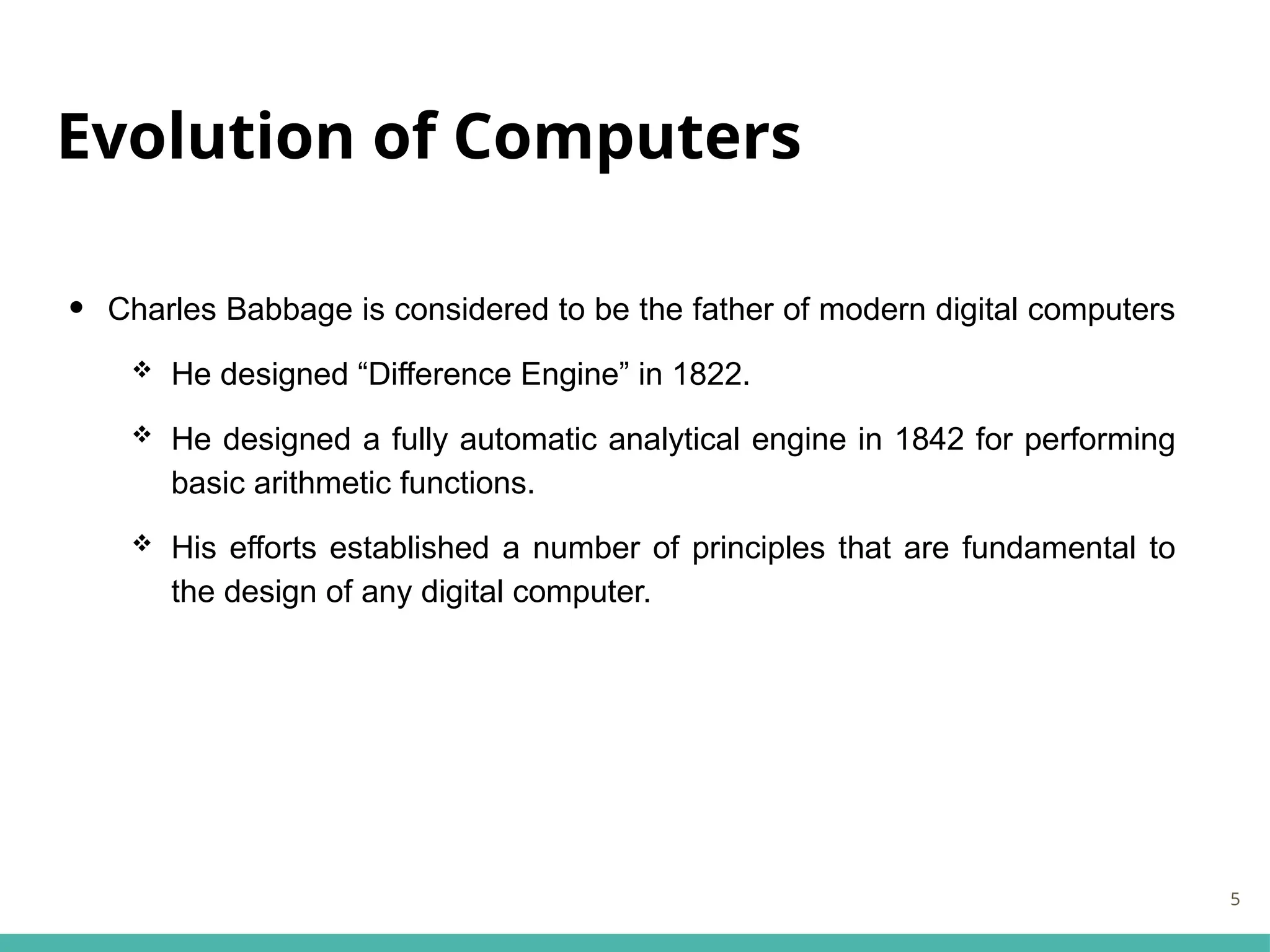 Evolution of Computers
• Charles Babbage is considered to be the father of modern digital computers
 He designed “Difference Engine” in 1822.
 He designed a fully automatic analytical engine in 1842 for performing
basic arithmetic functions.
 His efforts established a number of principles that are fundamental to
the design of any digital computer.
5
 