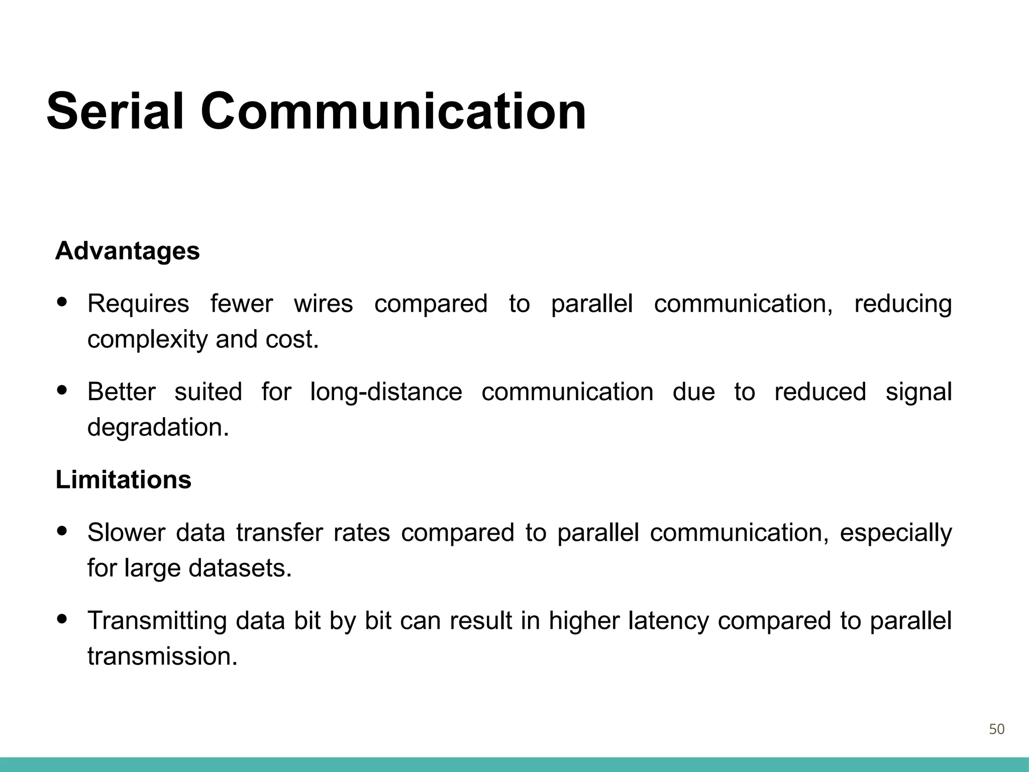 Serial Communication
Advantages
• Requires fewer wires compared to parallel communication, reducing
complexity and cost.
• Better suited for long-distance communication due to reduced signal
degradation.
Limitations
• Slower data transfer rates compared to parallel communication, especially
for large datasets.
• Transmitting data bit by bit can result in higher latency compared to parallel
transmission.
50
 