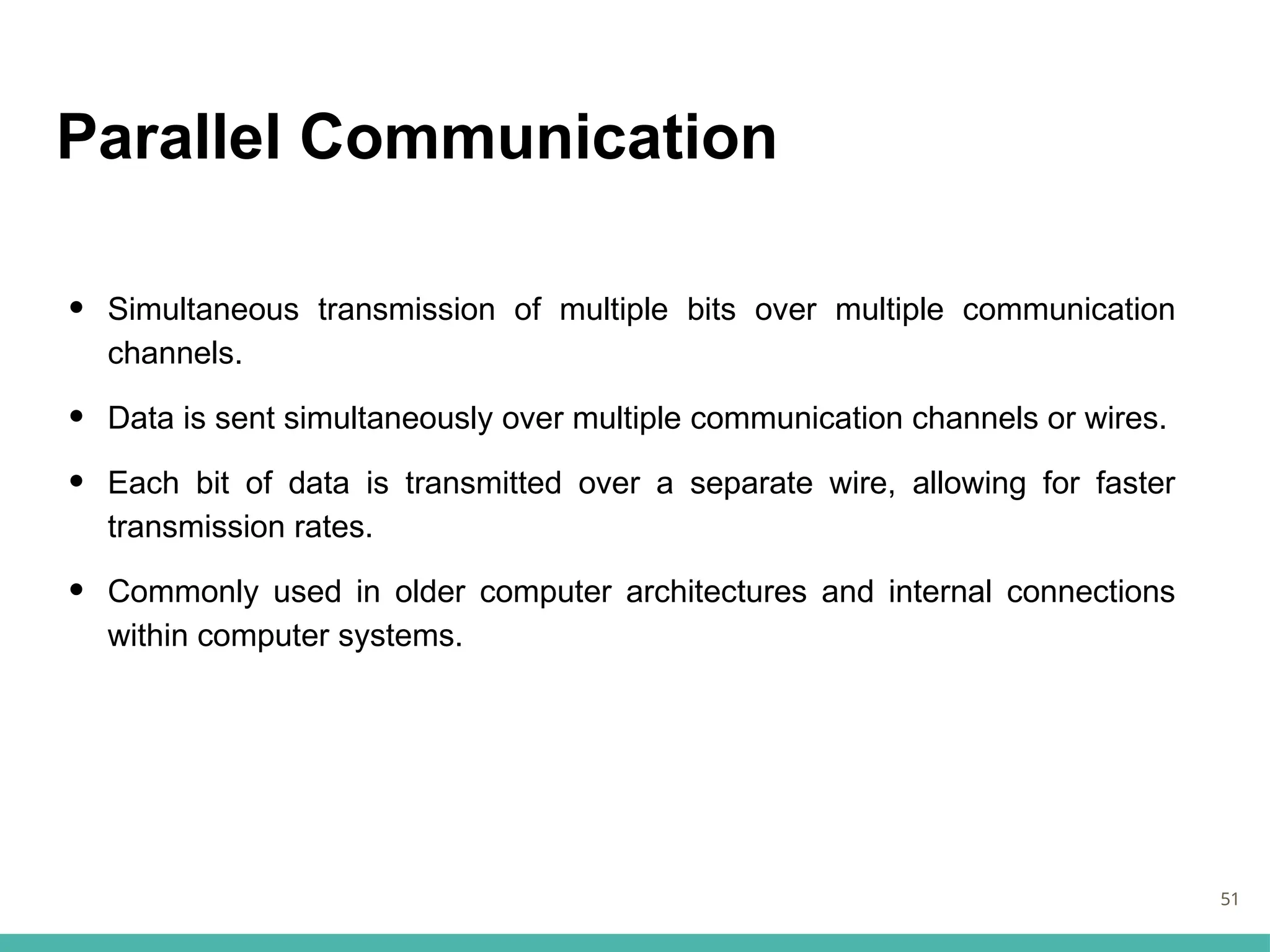 Parallel Communication
• Simultaneous transmission of multiple bits over multiple communication
channels.
• Data is sent simultaneously over multiple communication channels or wires.
• Each bit of data is transmitted over a separate wire, allowing for faster
transmission rates.
• Commonly used in older computer architectures and internal connections
within computer systems.
51
 
