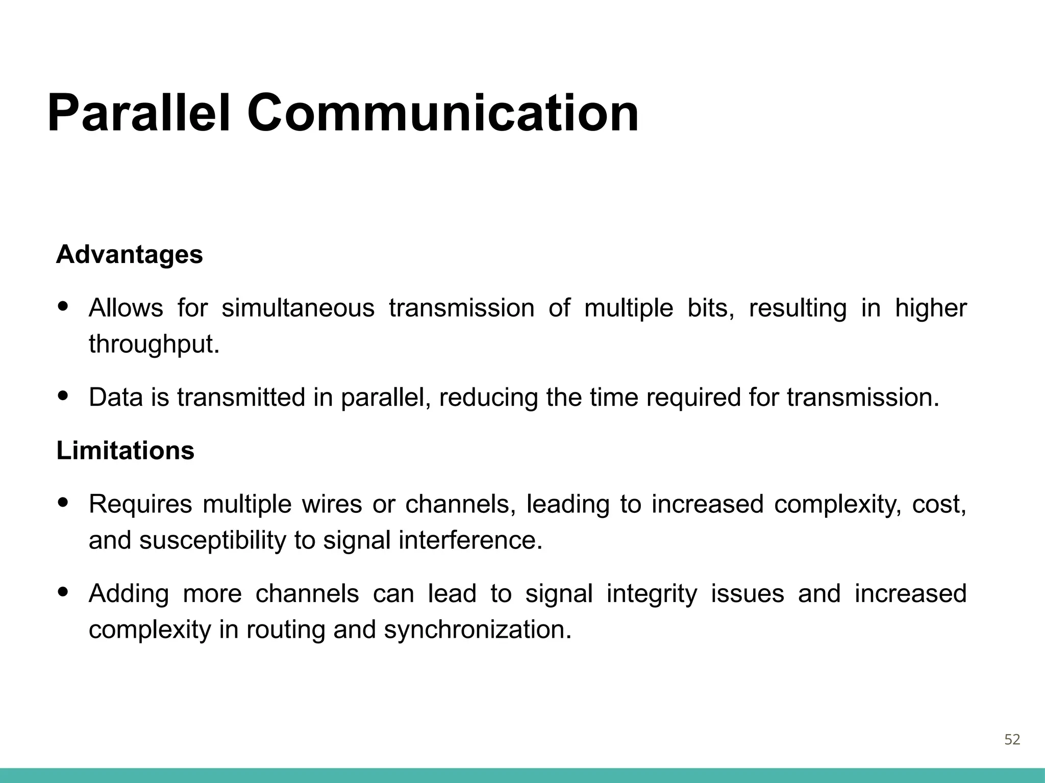Parallel Communication
Advantages
• Allows for simultaneous transmission of multiple bits, resulting in higher
throughput.
• Data is transmitted in parallel, reducing the time required for transmission.
Limitations
• Requires multiple wires or channels, leading to increased complexity, cost,
and susceptibility to signal interference.
• Adding more channels can lead to signal integrity issues and increased
complexity in routing and synchronization.
52
 