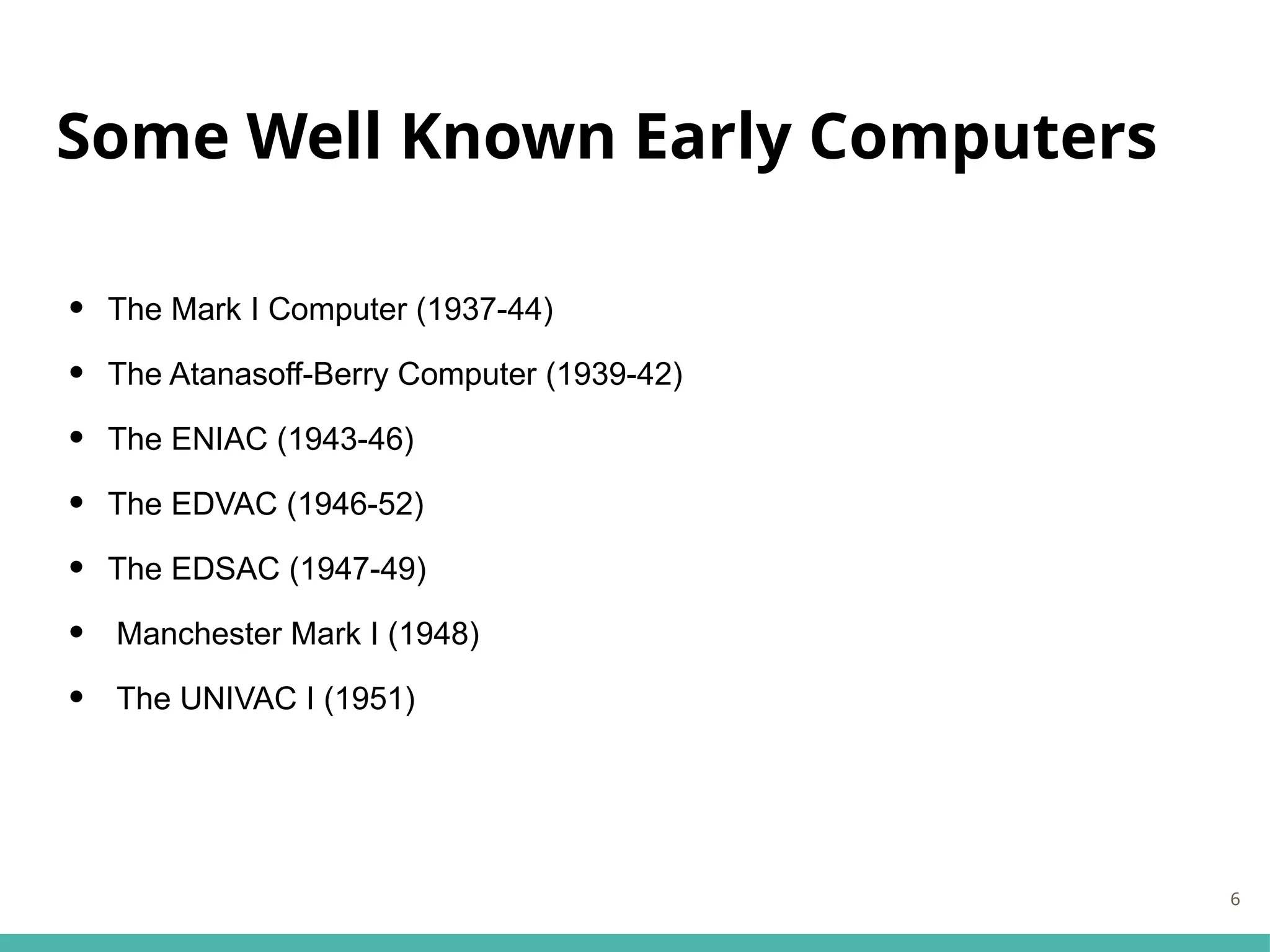 Some Well Known Early Computers
• The Mark I Computer (1937-44)
• The Atanasoff-Berry Computer (1939-42)
• The ENIAC (1943-46)
• The EDVAC (1946-52)
• The EDSAC (1947-49)
• Manchester Mark I (1948)
• The UNIVAC I (1951)
6
 