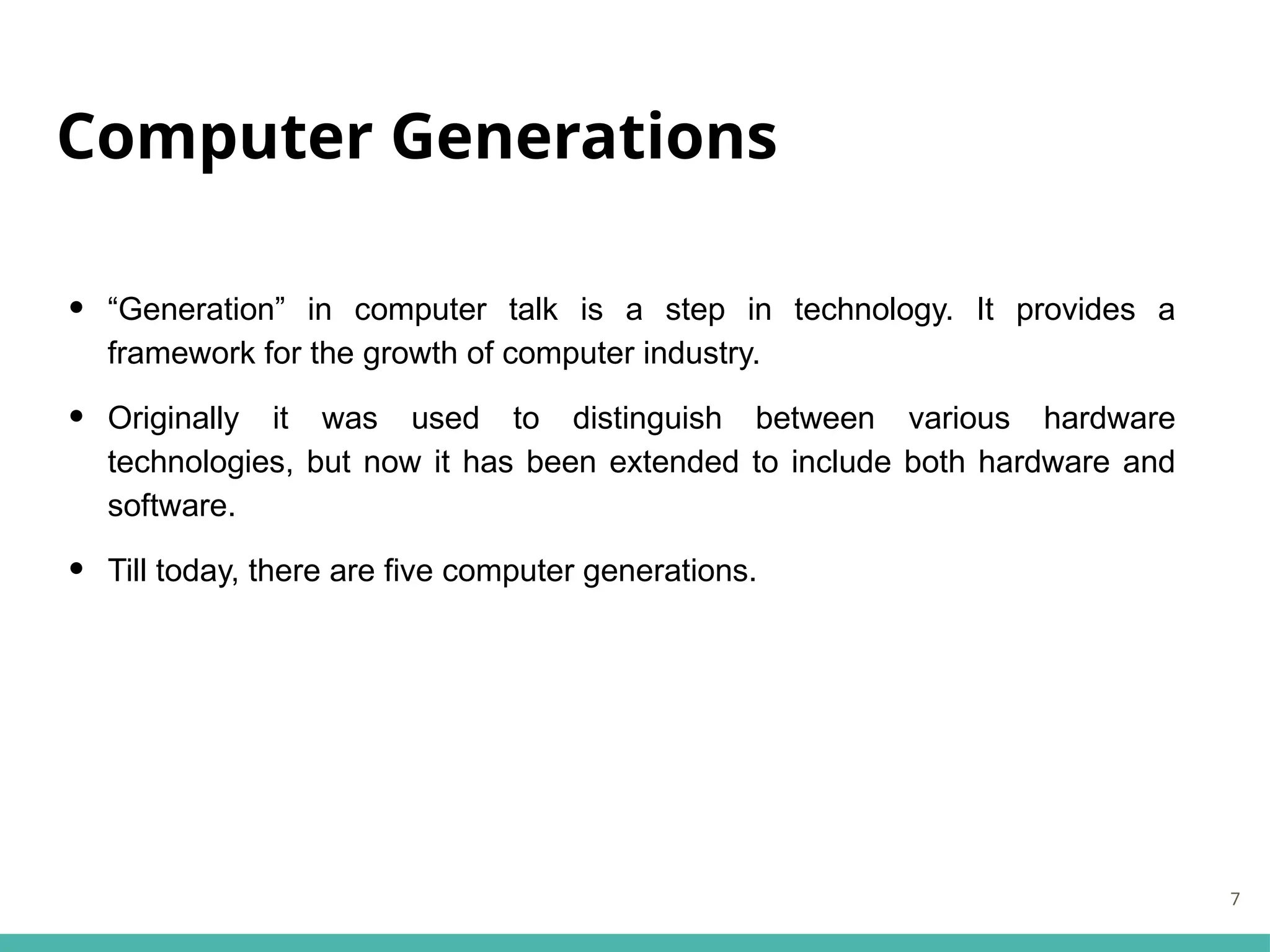 Computer Generations
• “Generation” in computer talk is a step in technology. It provides a
framework for the growth of computer industry.
• Originally it was used to distinguish between various hardware
technologies, but now it has been extended to include both hardware and
software.
• Till today, there are five computer generations.
7
 