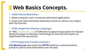 10
 WWW (World Wide Web ):
1. allows computer users to execute web-based applications
2. locate and view multimedia-based documents on almost any subject
over the Internet.
 HTML (HyperText Markup Language):
In 1989, Tim Berners-Lee of CERN (the European Organization for Nuclear
Research) began to develop a technology for sharing information via
hyperlinked text documents.
 HTTP (Hypertext Transfer Protocol ):
Tim Berners-Lee also wrote the (HTTP) witch is a communications
protocol used to send information over the web.
Web Basics Concepts.
 