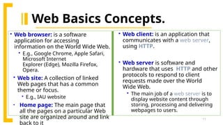 11
 Web client: is an application that
communicates with a web server,
using HTTP.
 Web server is software and
hardware that uses HTTP and other
protocols to respond to client
requests made over the World
Wide Web.
 The main job of a web server is to
display website content through
storing, processing and delivering
webpages to users.
Web Basics Concepts.
 Web browser: is a software
application for accessing
information on the World Wide Web.
 E.g., Google Chrome, Apple Safari,
Microsoft Internet
Explorer (Edge), Mozilla Firefox,
Opera.
 Web site: A collection of linked
Web pages that has a common
theme or focus.
 E.g., IAU website
• Home page: The main page that
all the pages on a particular Web
site are organized around and link
back to it
 