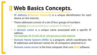 13
Web Basics Concepts.
 IP address (Internet Protocol): is a unique identification for each
device on the internet.
 These addresses consist of a set of four groups of numbers
Activity: Can you provide your computer IP address ?
 A domain name is a unique name associated with a specific IP
address.
For example: IP: 91.227.24.32 will get you to IAU website
 Domain Name System (DNS): is a program, which coordinates the
IP addresses and domain names for all computers attached to it.
 Domain name server is the host computer that runs DNS software.
 