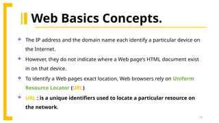 14
Web Basics Concepts.
 The IP address and the domain name each identify a particular device on
the Internet.
 However, they do not indicate where a Web page’s HTML document exist
in on that device.
 To identify a Web pages exact location, Web browsers rely on Uniform
Resource Locator (URL)
 URL : is a unique identifiers used to locate a particular resource on
the network.
 