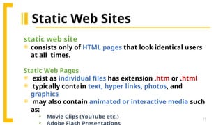 17
Static Web Sites
static web site
 consists only of HTML pages that look identical users
at all times.
Static Web Pages
 exist as individual files has extension .htm or .html
 typically contain text, hyper links, photos, and
graphics
 may also contain animated or interactive media such
as:
 Movie Clips (YouTube etc.)

 