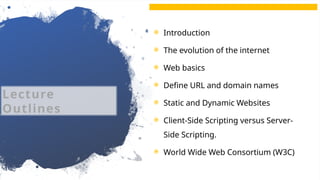 2
 Introduction
 The evolution of the internet
 Web basics
 Define URL and domain names
 Static and Dynamic Websites
 Client-Side Scripting versus Server-
Side Scripting.
 World Wide Web Consortium (W3C)
Lecture
Outlines
 