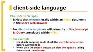 21
client-side language
Client-Side Scripts
 Scripts that execute locally within an HTML document
in the user’s web browser
 For client-side scripts we will primarily utilize Javascript
& JQuery, are placed within HTML
 For example
 client-side scripting could check the user’s form for errors
before submitting it
 When click the submit button, an alert box appears telling
them about the mistake
 