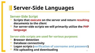 22
Server-Side Languages
Server-Side Script
 Scripts that execute on the server and return resulting
documents to the client
 For server-side scripts we will primarily utilize the PHP
language
Server-side scripts are used for various purposes:
 Browser detection
 Database connectivity
 Logon scripts (verification of username and password)
 File uploading and downloading
 