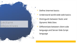 3
 Define Internet basics
 Understand world wide web basics
 Distinguish between Static and
Dynamic Web Sites
 Differentiate between client-side
language and Server-Side Script
language
Lecture
Objectives
 