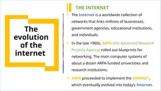 5
The
evolution
of the
internet
 The Internet is a worldwide collection of
networks that links millions of businesses,
government agencies, educational institutions,
and individuals.
 In the late 1960s, ARPA (the Advanced Research
Projects Agency) rolled out blueprints for
networking. The main computer systems of
about a dozen ARPA-funded universities and
research institutions.
 ARPA proceeded to implement the ARPANET,
which eventually evolved into today’s Internet.
THE INTERNET
 