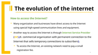 9
The evolution of the internet
How to access the Internet?
 Many organization and businesses have direct access to the Internet
using special high-speed communication lines and equipment.
 Another way to access the Internet is through Internet Service Provider
(ISP) (A commercial organization with permanent connection to the
Internet that sells temporary connections to subscribers).
 To access the Internet, an existing network need to pay a small
registration fee.
 