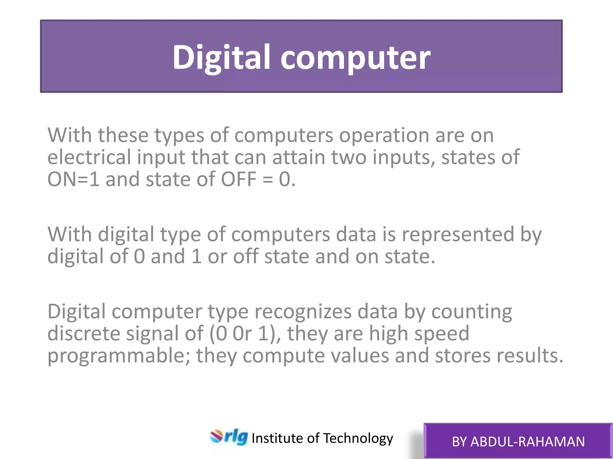 Digital computer
With these types of computers operation are on
electrical input that can attain two inputs, states of
ON=1 and state of OFF = 0.
With digital type of computers data is represented by
digital of 0 and 1 or off state and on state.
Digital computer type recognizes data by counting
discrete signal of (0 0r 1), they are high speed
programmable; they compute values and stores results.

Institute of Technology

BY ABDUL-RAHAMAN

 