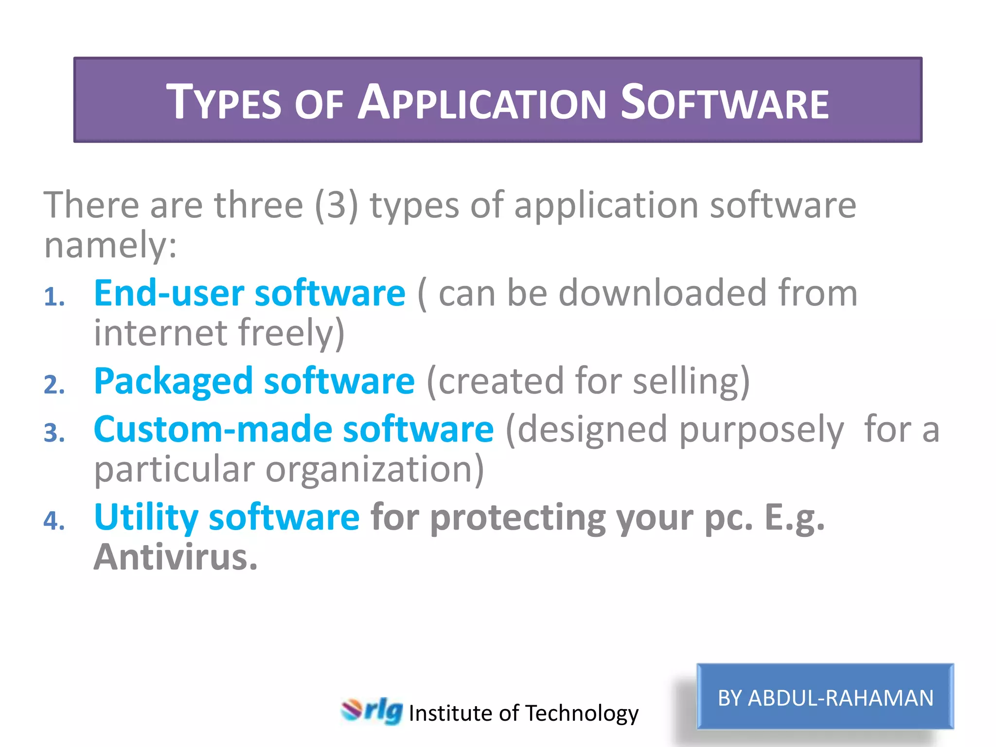 TYPES OF APPLICATION SOFTWARE
There are three (3) types of application software
namely:
1. End-user software ( can be downloaded from
internet freely)
2. Packaged software (created for selling)
3. Custom-made software (designed purposely for a
particular organization)
4. Utility software for protecting your pc. E.g.
Antivirus.

Institute of Technology

BY ABDUL-RAHAMAN

 