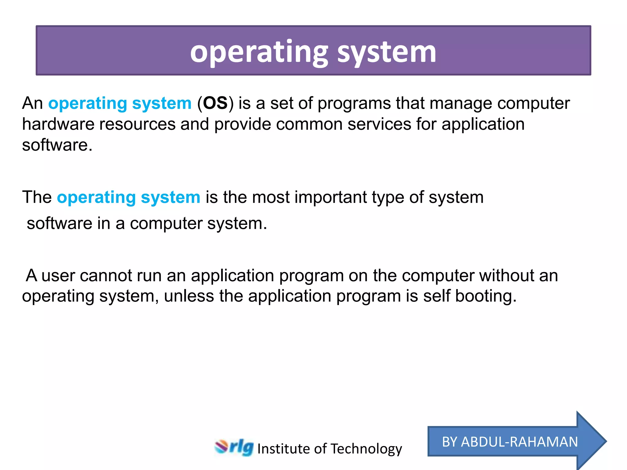 operating system
An operating system (OS) is a set of programs that manage computer
hardware resources and provide common services for application
software.
The operating system is the most important type of system
software in a computer system.

A user cannot run an application program on the computer without an
operating system, unless the application program is self booting.

Institute of Technology

BY ABDUL-RAHAMAN

 