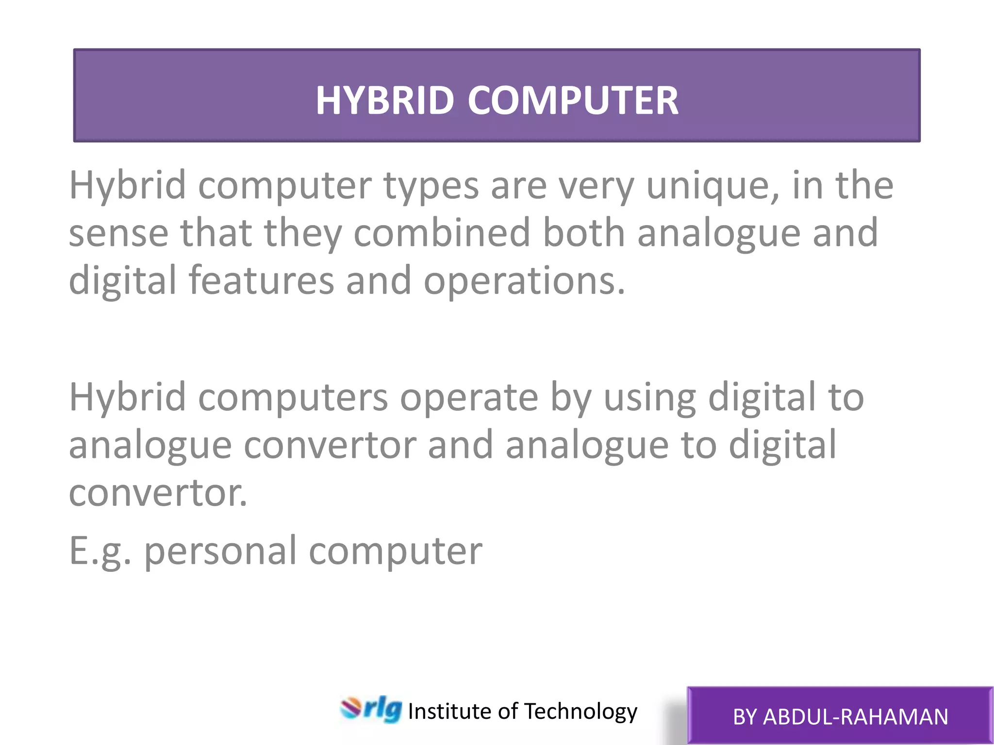 HYBRID COMPUTER
Hybrid computer types are very unique, in the
sense that they combined both analogue and
digital features and operations.
Hybrid computers operate by using digital to
analogue convertor and analogue to digital
convertor.
E.g. personal computer

Institute of Technology

BY ABDUL-RAHAMAN

 