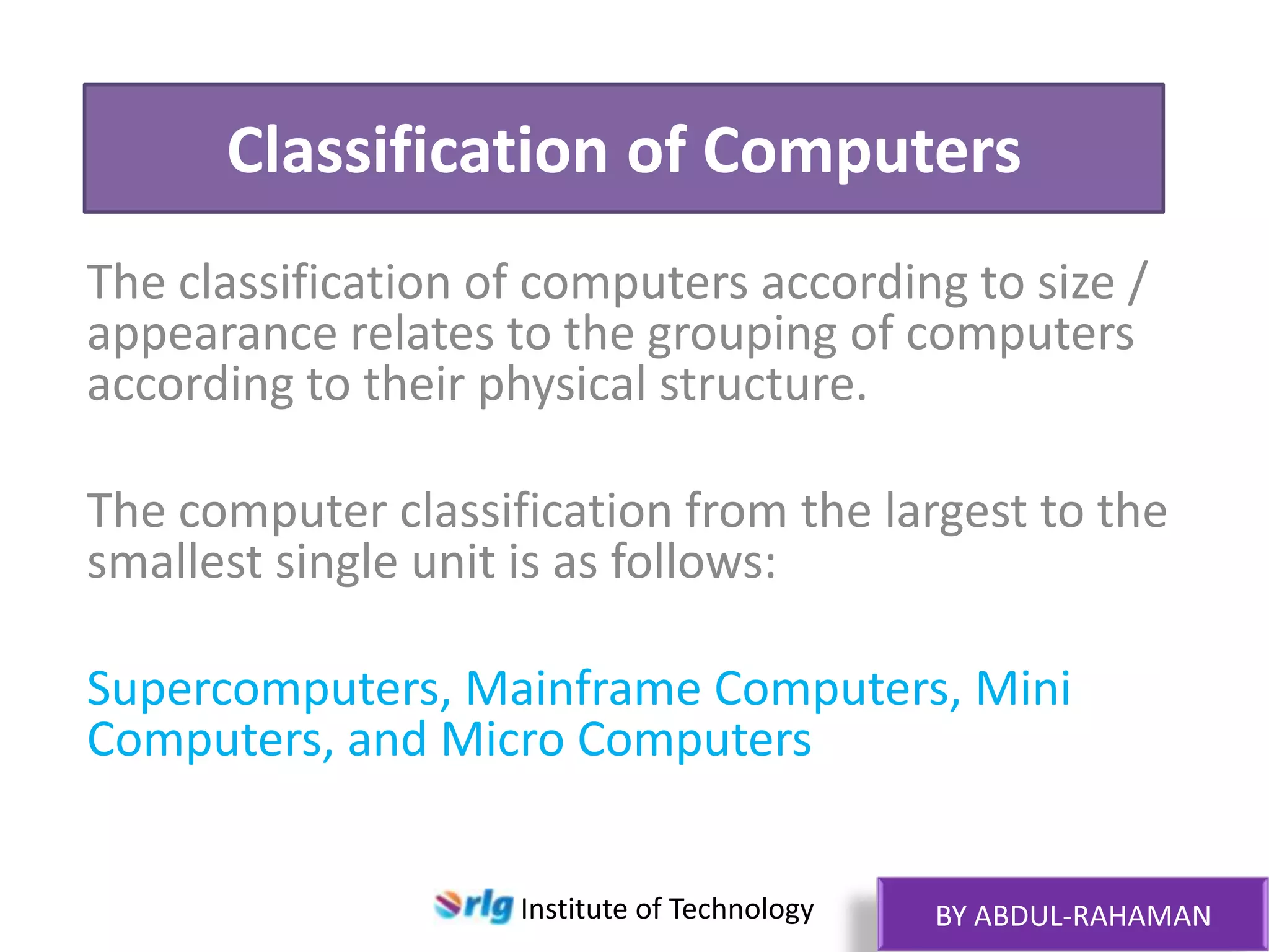 Classification of Computers
The classification of computers according to size /
appearance relates to the grouping of computers
according to their physical structure.
The computer classification from the largest to the
smallest single unit is as follows:
Supercomputers, Mainframe Computers, Mini
Computers, and Micro Computers
Institute of Technology

BY ABDUL-RAHAMAN

 