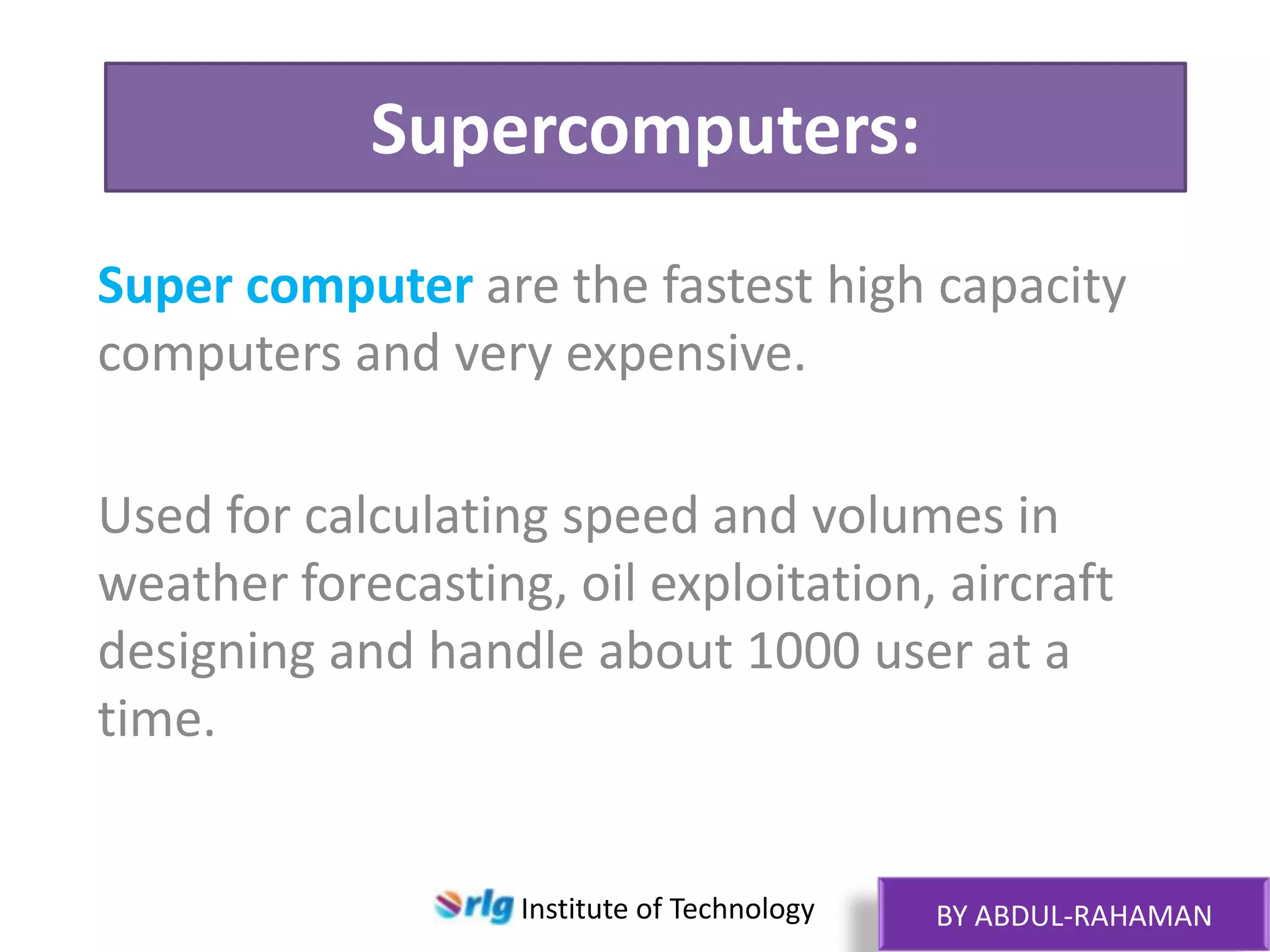 Supercomputers:
Super computer are the fastest high capacity
computers and very expensive.
Used for calculating speed and volumes in
weather forecasting, oil exploitation, aircraft
designing and handle about 1000 user at a
time.

Institute of Technology

BY ABDUL-RAHAMAN

 