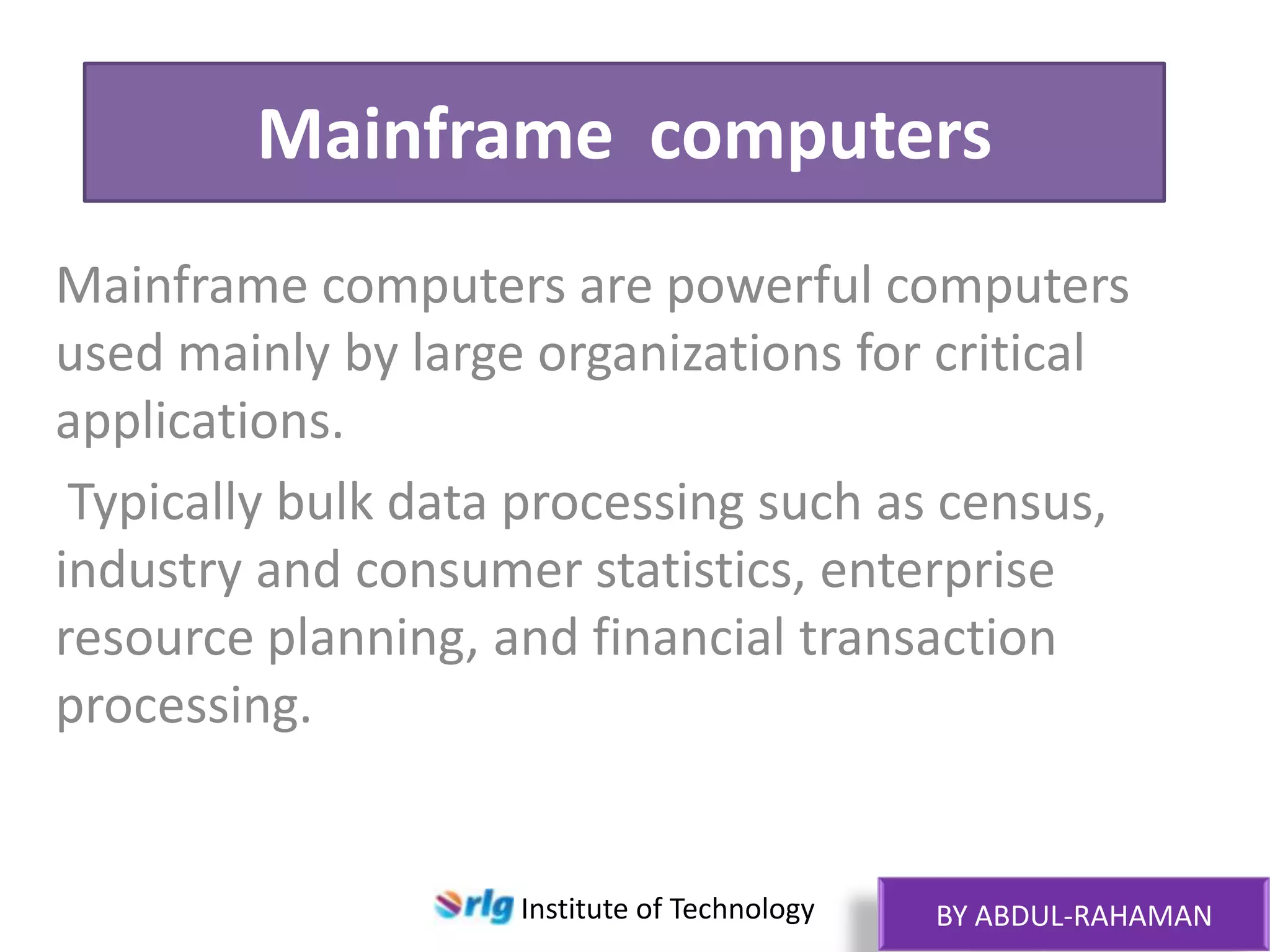 Mainframe computers
Mainframe computers are powerful computers
used mainly by large organizations for critical
applications.
Typically bulk data processing such as census,
industry and consumer statistics, enterprise
resource planning, and financial transaction
processing.

Institute of Technology

BY ABDUL-RAHAMAN

 