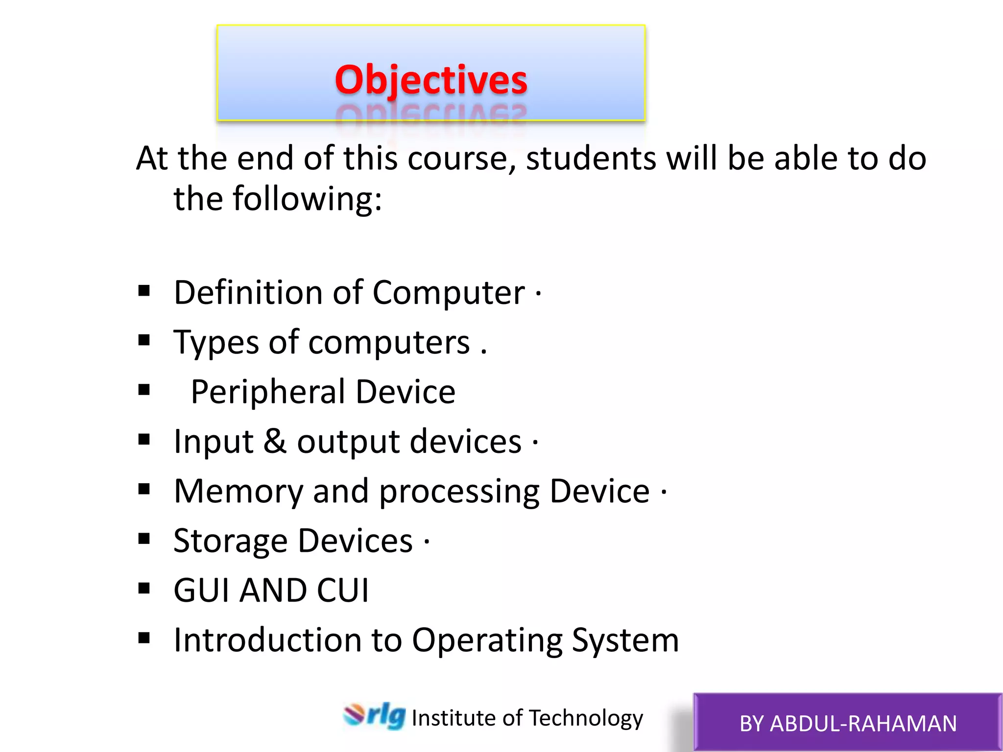 Objectives
At the end of this course, students will be able to do
the following:









Definition of Computer ·
Types of computers .
Peripheral Device
Input & output devices ·
Memory and processing Device ·
Storage Devices ·
GUI AND CUI
Introduction to Operating System
Institute of Technology

BY ABDUL-RAHAMAN

 