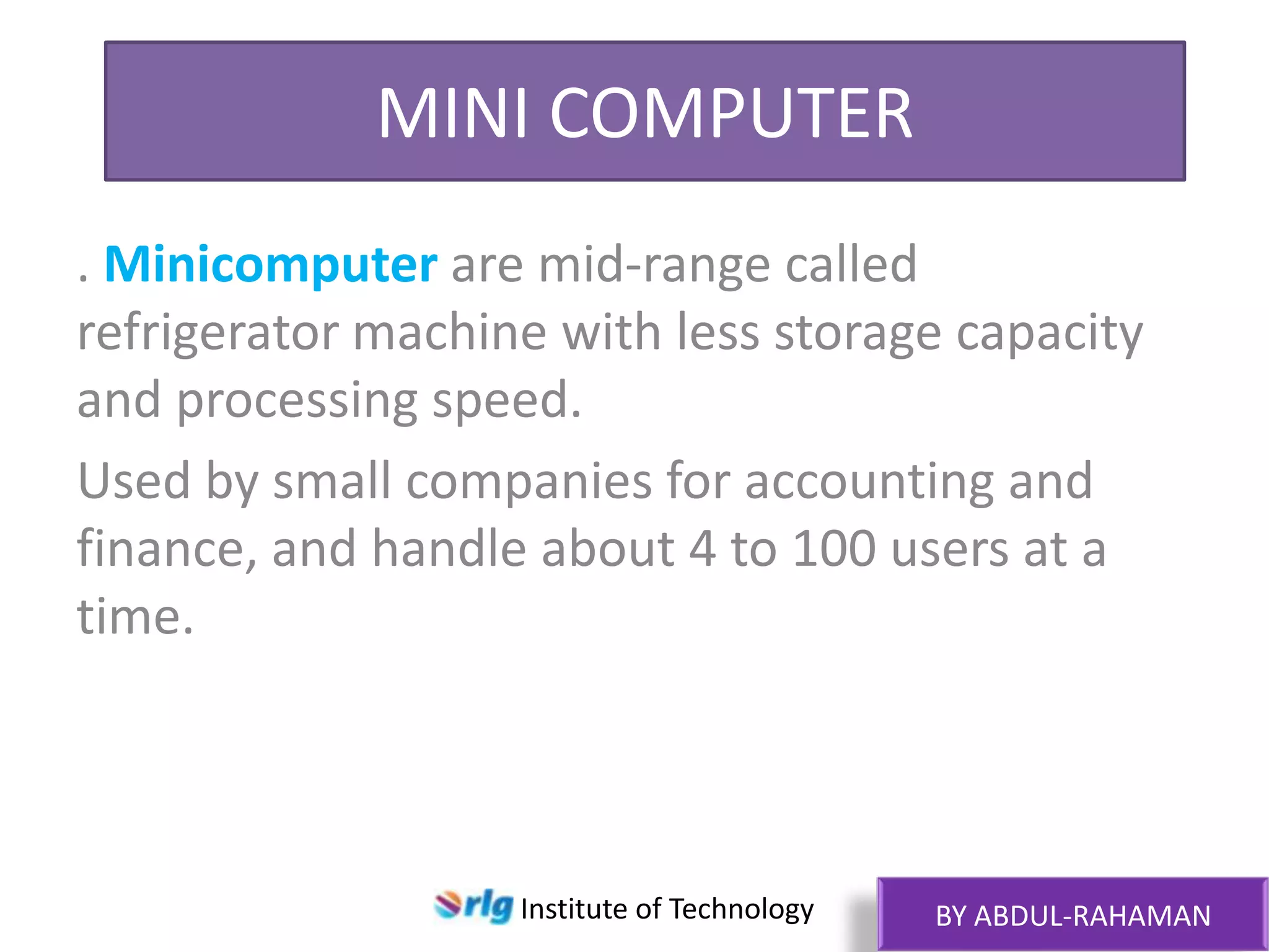 MINI COMPUTER
. Minicomputer are mid-range called
refrigerator machine with less storage capacity
and processing speed.
Used by small companies for accounting and
finance, and handle about 4 to 100 users at a
time.

Institute of Technology

BY ABDUL-RAHAMAN

 