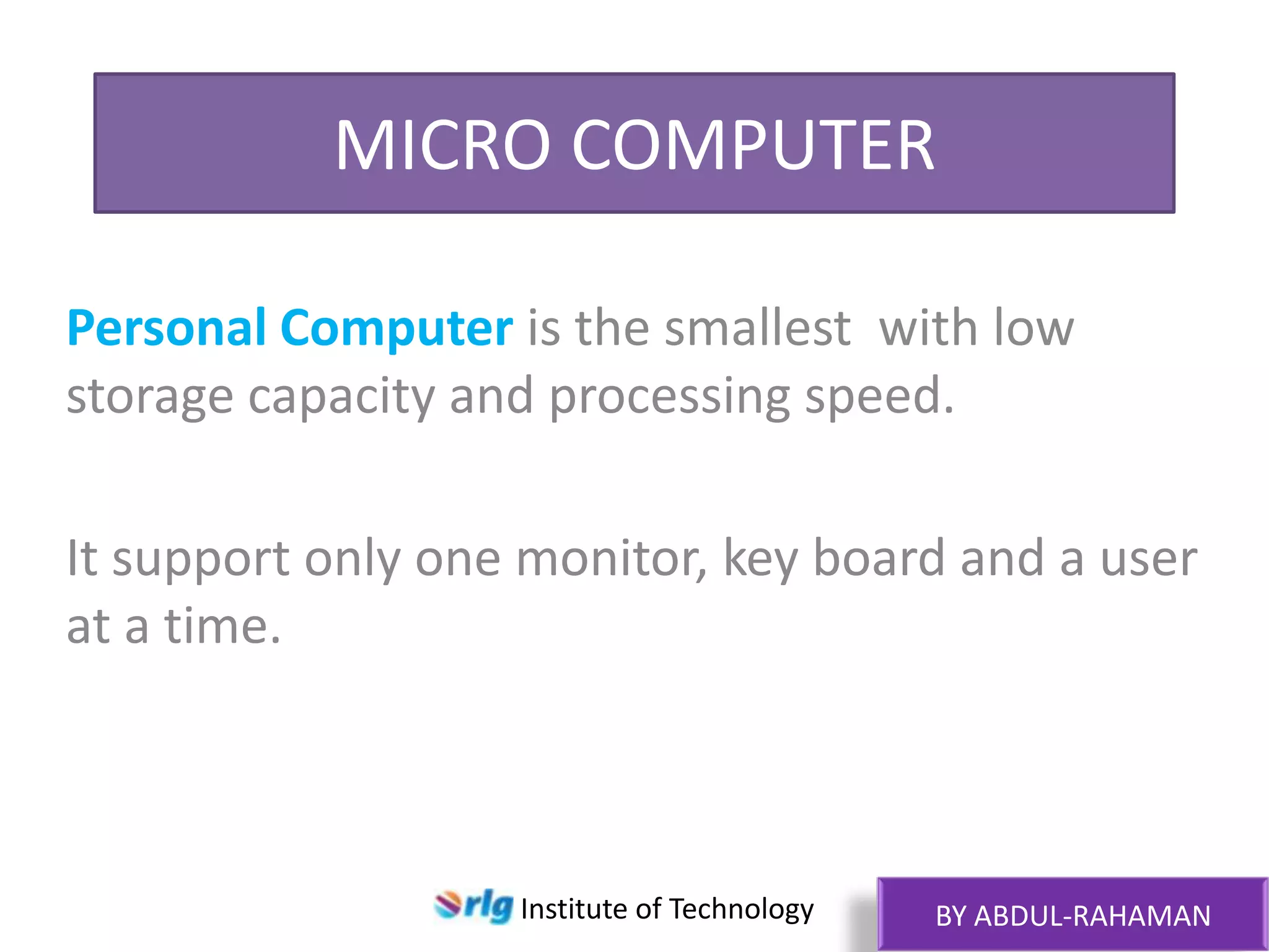 MICRO COMPUTER
Personal Computer is the smallest with low
storage capacity and processing speed.
It support only one monitor, key board and a user
at a time.

Institute of Technology

BY ABDUL-RAHAMAN

 