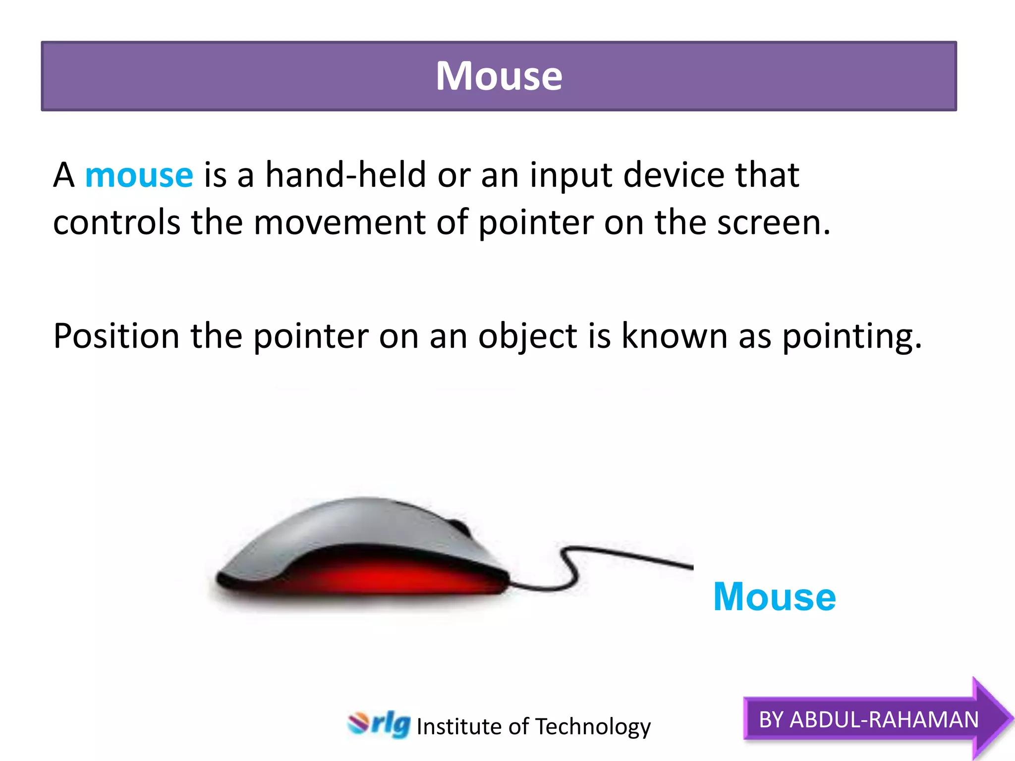 Mouse
A mouse is a hand-held or an input device that
controls the movement of pointer on the screen.
Position the pointer on an object is known as pointing.

Mouse
Institute of Technology

BY ABDUL-RAHAMAN

 