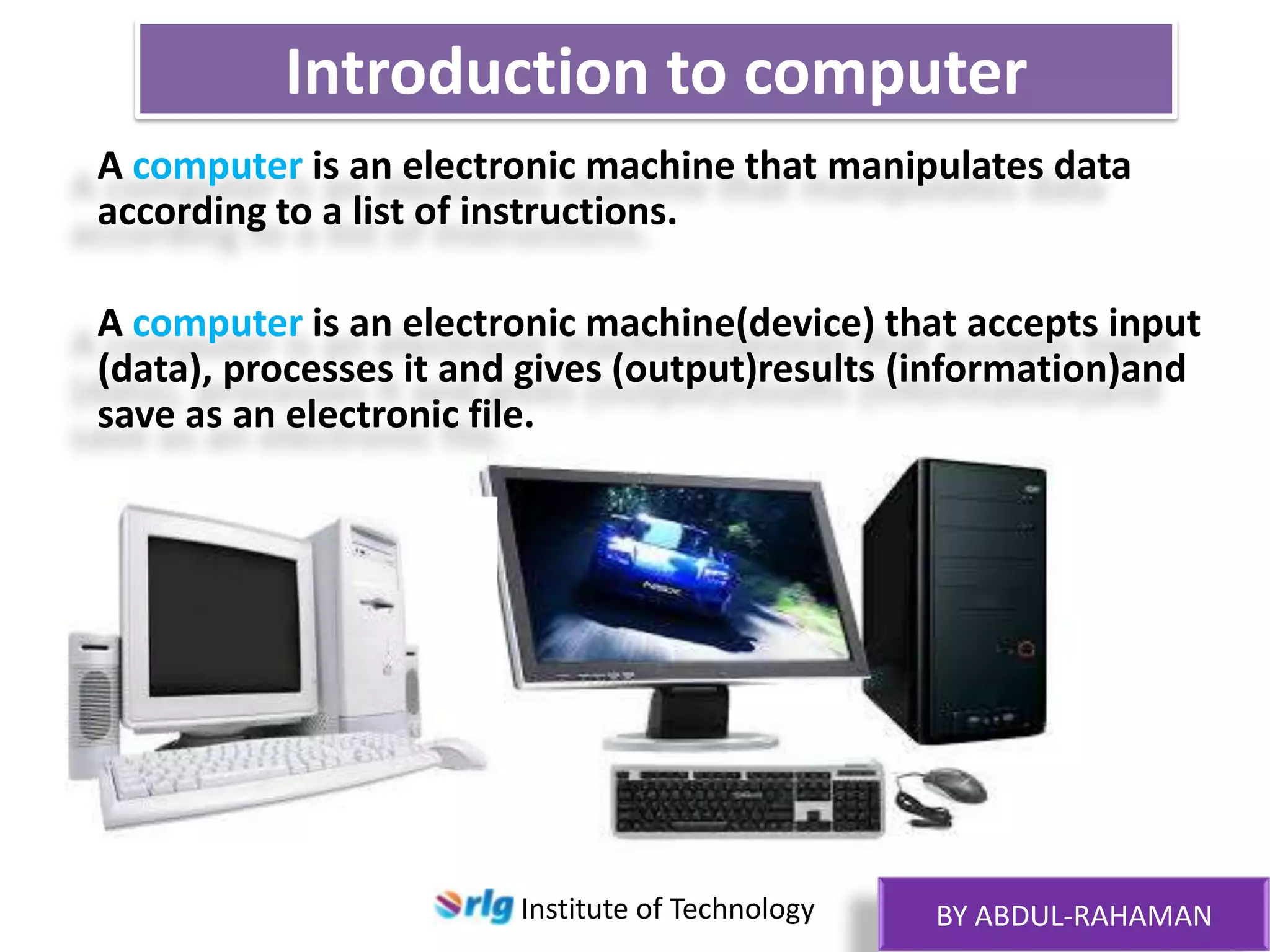 Introduction to computer
A computer is an electronic machine that manipulates data
according to a list of instructions.

A computer is an electronic machine(device) that accepts input
(data), processes it and gives (output)results (information)and
save as an electronic file.

Institute of Technology

BY ABDUL-RAHAMAN

 