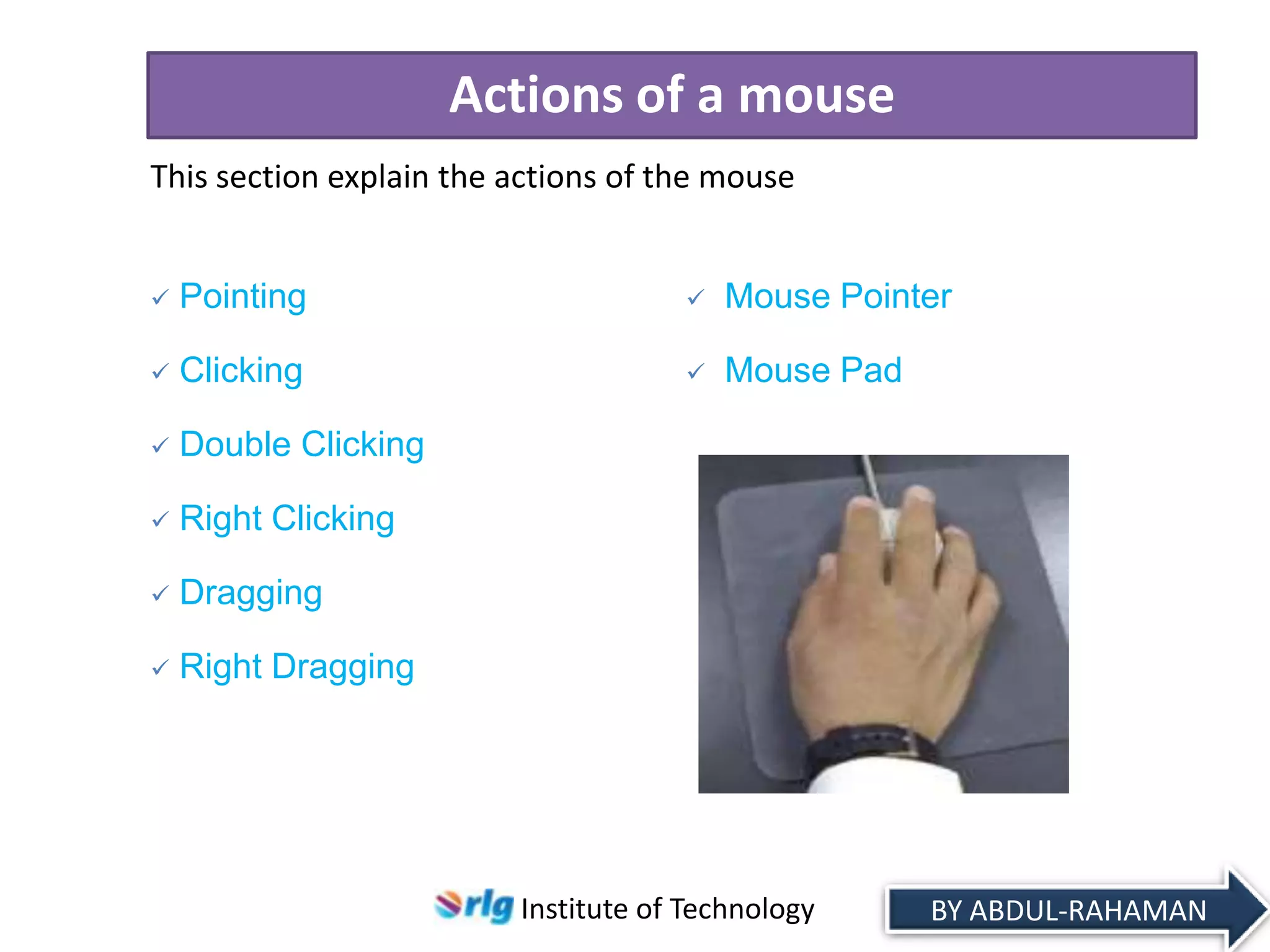 Actions of a mouse
This section explain the actions of the mouse



Pointing



Mouse Pointer



Clicking



Mouse Pad



Double Clicking



Right Clicking



Dragging



Right Dragging

Institute of Technology

BY ABDUL-RAHAMAN

 