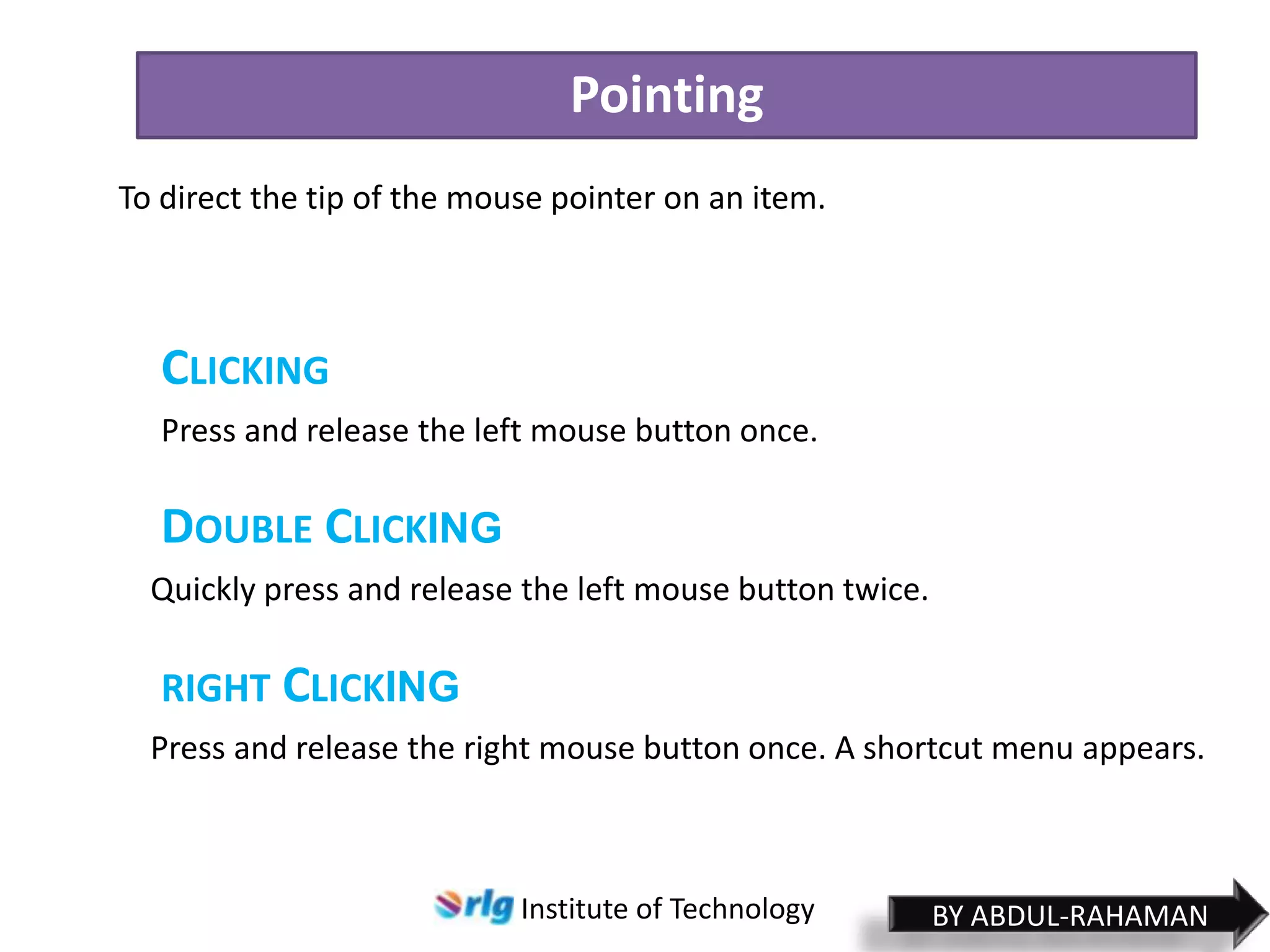 Pointing
To direct the tip of the mouse pointer on an item.

CLICKING
Press and release the left mouse button once.

DOUBLE CLICKING
Quickly press and release the left mouse button twice.

RIGHT CLICKING
Press and release the right mouse button once. A shortcut menu appears.

Institute of Technology

BY ABDUL-RAHAMAN

 