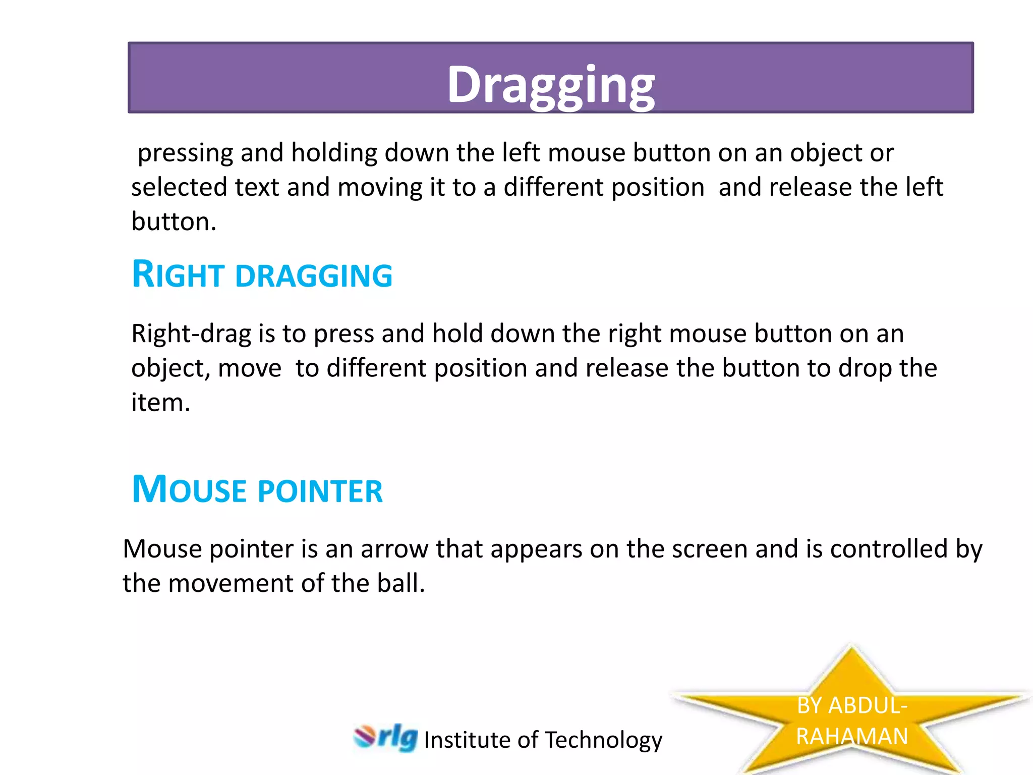 Dragging
pressing and holding down the left mouse button on an object or
selected text and moving it to a different position and release the left
button.

RIGHT DRAGGING
Right-drag is to press and hold down the right mouse button on an
object, move to different position and release the button to drop the
item.

MOUSE POINTER
Mouse pointer is an arrow that appears on the screen and is controlled by
the movement of the ball.

Institute of Technology

BY ABDULRAHAMAN

 