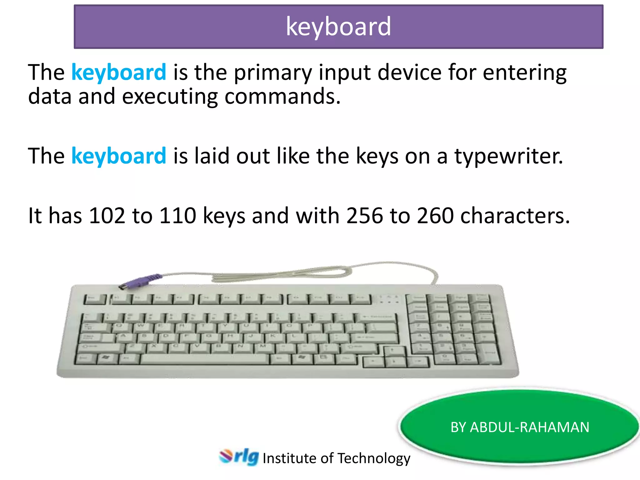 keyboard
The keyboard is the primary input device for entering
data and executing commands.

The keyboard is laid out like the keys on a typewriter.
It has 102 to 110 keys and with 256 to 260 characters.

BY ABDUL-RAHAMAN
Institute of Technology

 