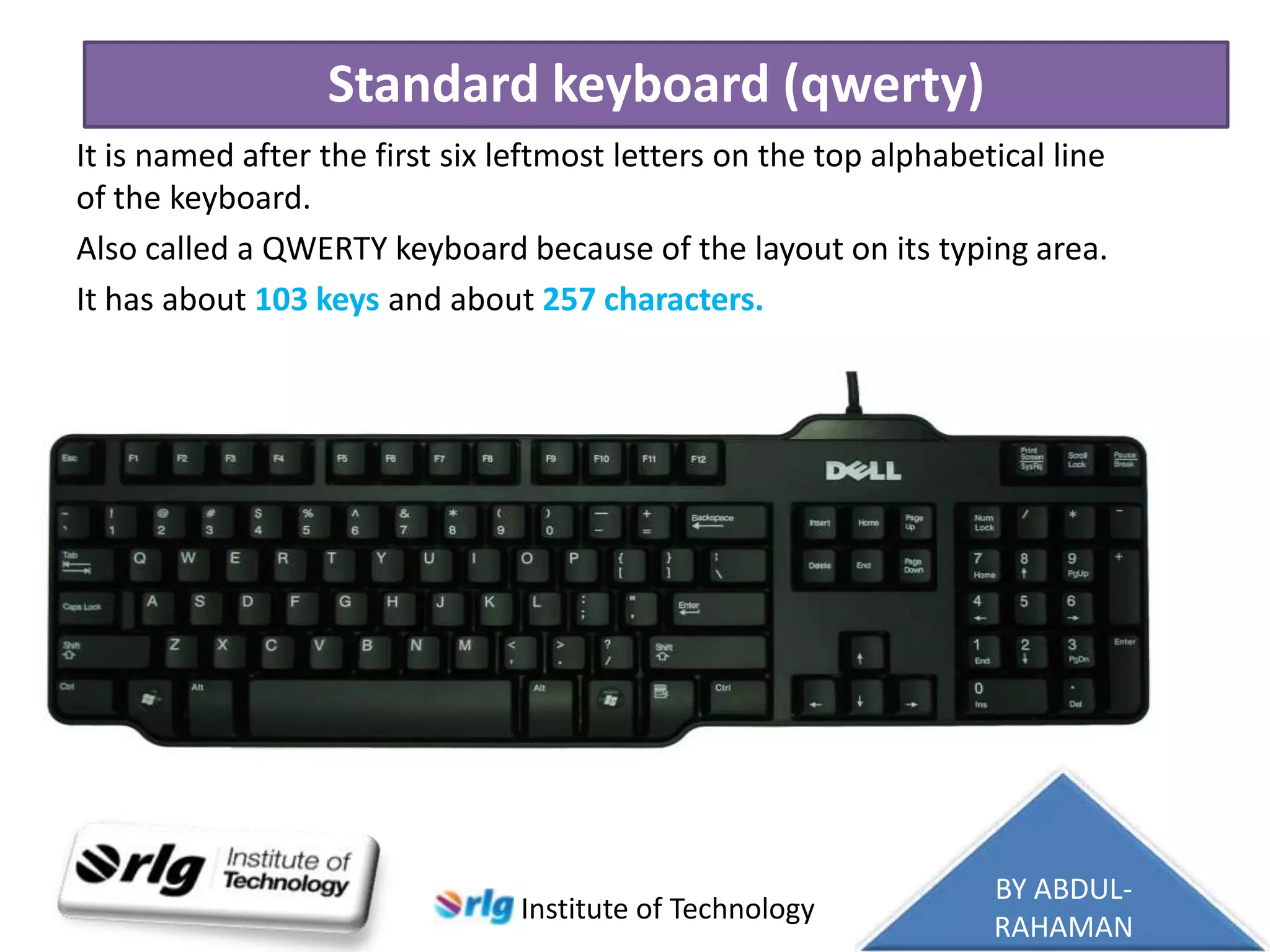 Standard keyboard (qwerty)
It is named after the first six leftmost letters on the top alphabetical line
of the keyboard.
Also called a QWERTY keyboard because of the layout on its typing area.
It has about 103 keys and about 257 characters.

Institute of Technology

BY ABDULRAHAMAN

 