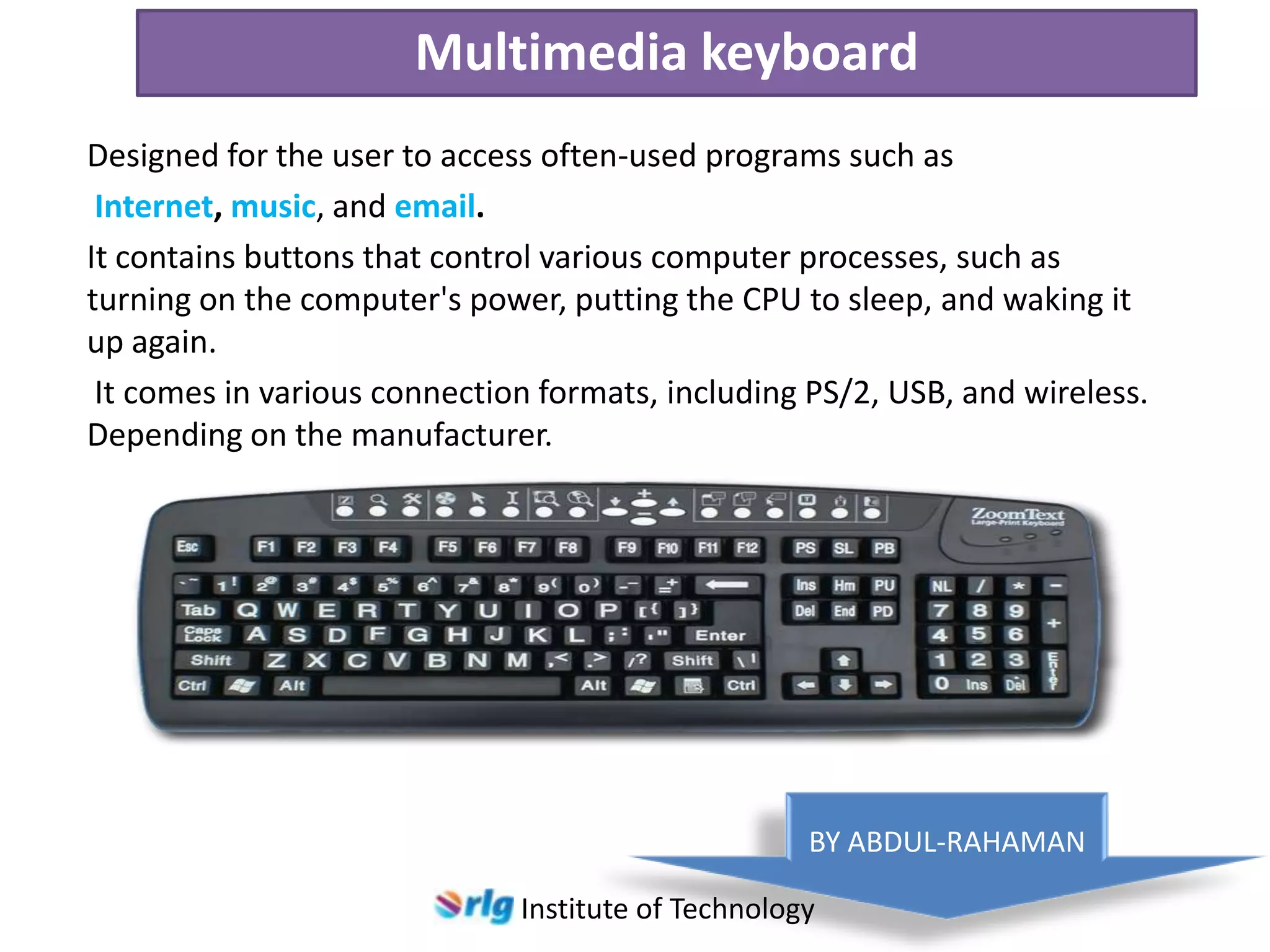 Multimedia keyboard
Designed for the user to access often-used programs such as
Internet, music, and email.
It contains buttons that control various computer processes, such as
turning on the computer's power, putting the CPU to sleep, and waking it
up again.
It comes in various connection formats, including PS/2, USB, and wireless.
Depending on the manufacturer.

BY ABDUL-RAHAMAN
Institute of Technology

 