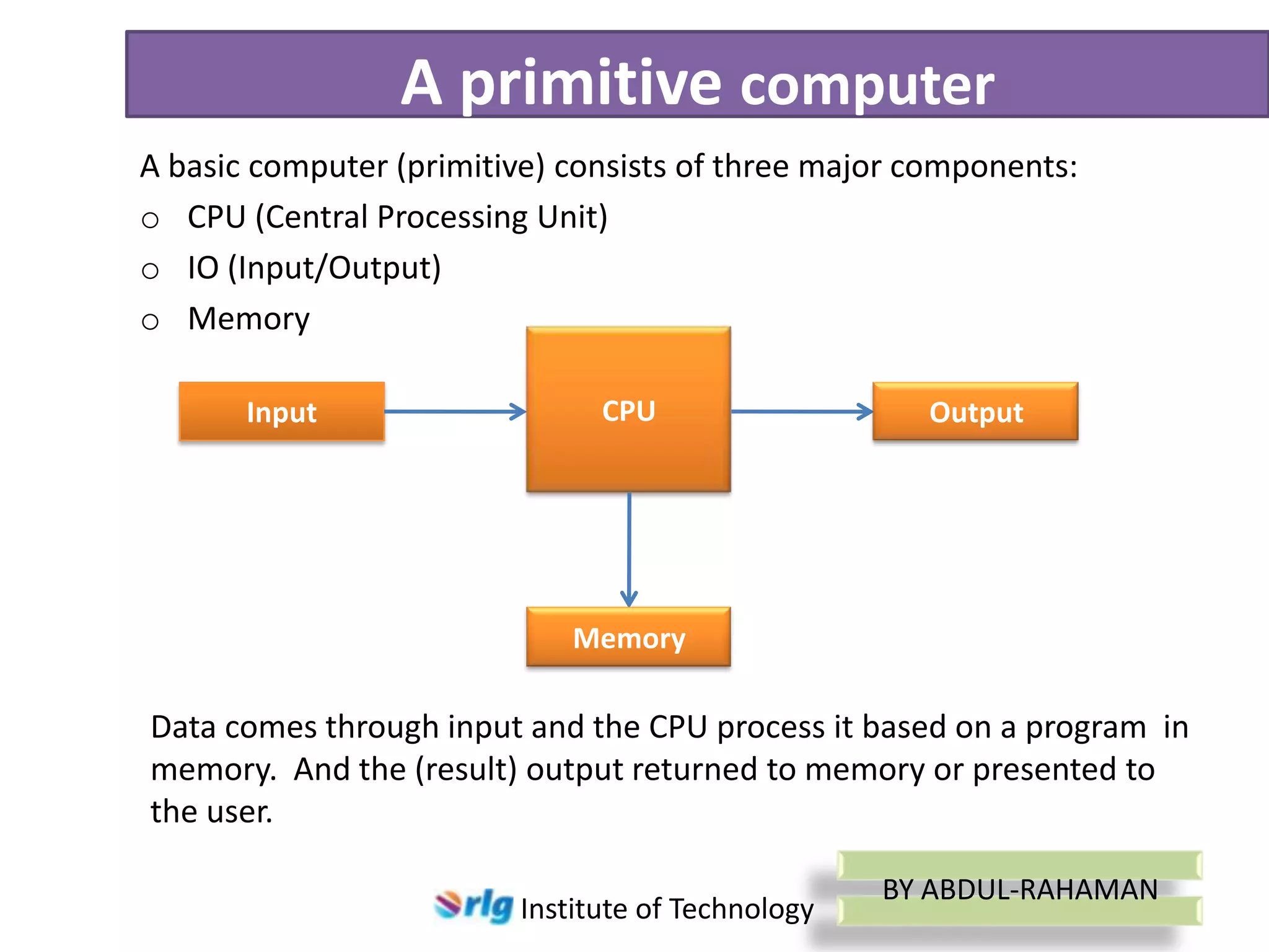 A primitive computer
A basic computer (primitive) consists of three major components:
o CPU (Central Processing Unit)
o IO (Input/Output)
o Memory
Input

CPU

Output

Memory

Data comes through input and the CPU process it based on a program in
memory. And the (result) output returned to memory or presented to
the user.
Institute of Technology

BY ABDUL-RAHAMAN

 