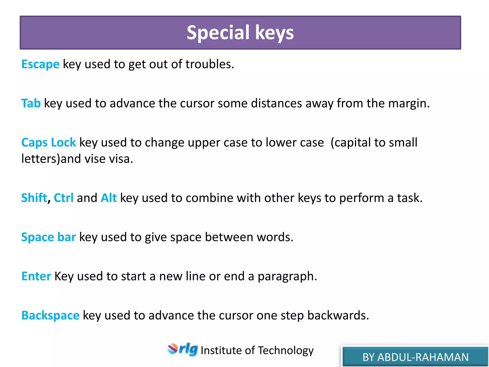 Special keys
Escape key used to get out of troubles.
Tab key used to advance the cursor some distances away from the margin.
Caps Lock key used to change upper case to lower case (capital to small
letters)and vise visa.
Shift, Ctrl and Alt key used to combine with other keys to perform a task.
Space bar key used to give space between words.
Enter Key used to start a new line or end a paragraph.
Backspace key used to advance the cursor one step backwards.
Institute of Technology

BY ABDUL-RAHAMAN

 