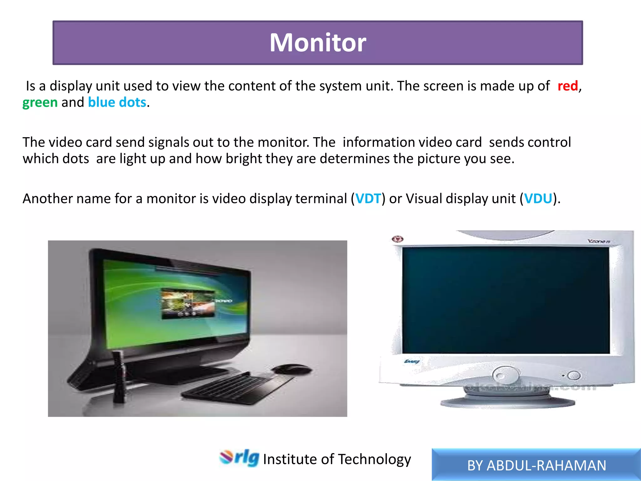 Monitor
Is a display unit used to view the content of the system unit. The screen is made up of red,
green and blue dots.
The video card send signals out to the monitor. The information video card sends control
which dots are light up and how bright they are determines the picture you see.
Another name for a monitor is video display terminal (VDT) or Visual display unit (VDU).

Institute of Technology

BY ABDUL-RAHAMAN

 
