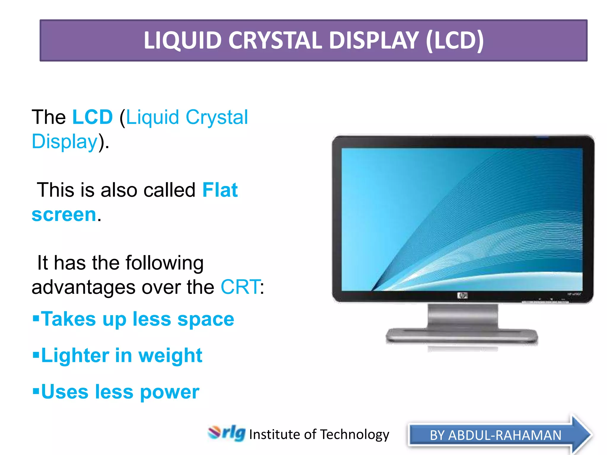 LIQUID CRYSTAL DISPLAY (LCD)
The LCD (Liquid Crystal
Display).
This is also called Flat
screen.

It has the following
advantages over the CRT:
Takes up less space
Lighter in weight
Uses less power
Institute of Technology

BY ABDUL-RAHAMAN

 
