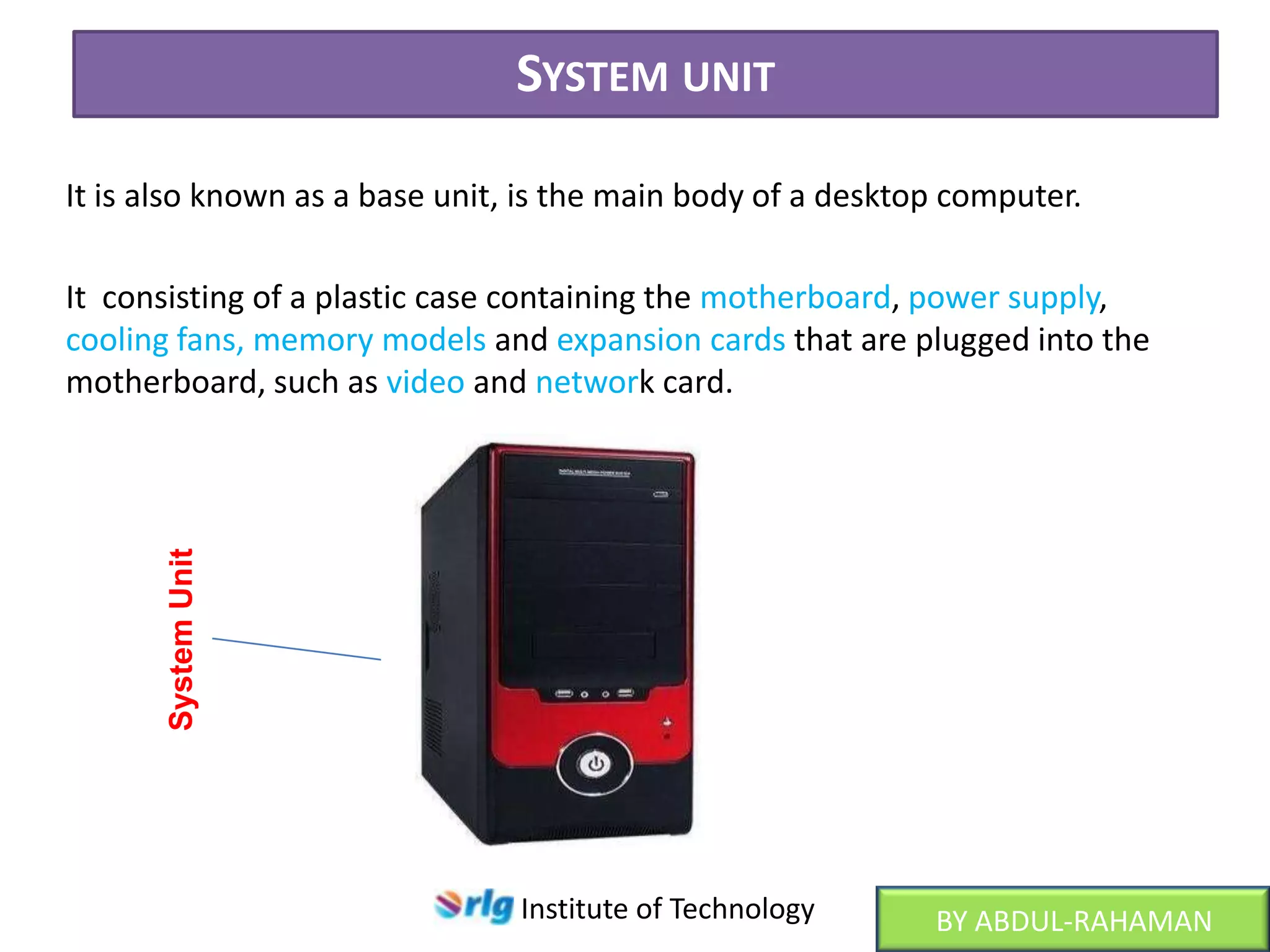 SYSTEM UNIT
It is also known as a base unit, is the main body of a desktop computer.

System Unit

It consisting of a plastic case containing the motherboard, power supply,
cooling fans, memory models and expansion cards that are plugged into the
motherboard, such as video and network card.

Institute of Technology

BY ABDUL-RAHAMAN

 