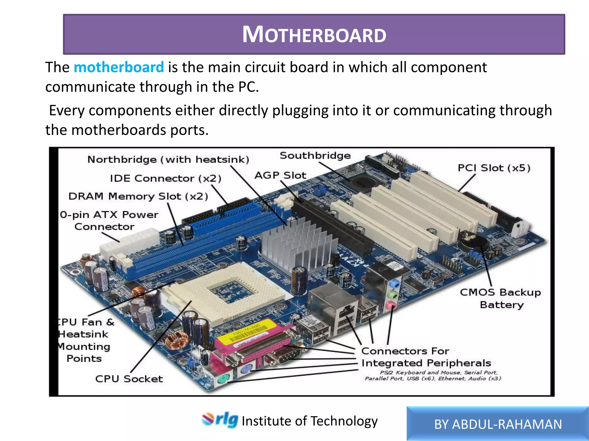MOTHERBOARD
The motherboard is the main circuit board in which all component
communicate through in the PC.
Every components either directly plugging into it or communicating through
the motherboards ports.

Institute of Technology

BY ABDUL-RAHAMAN

 