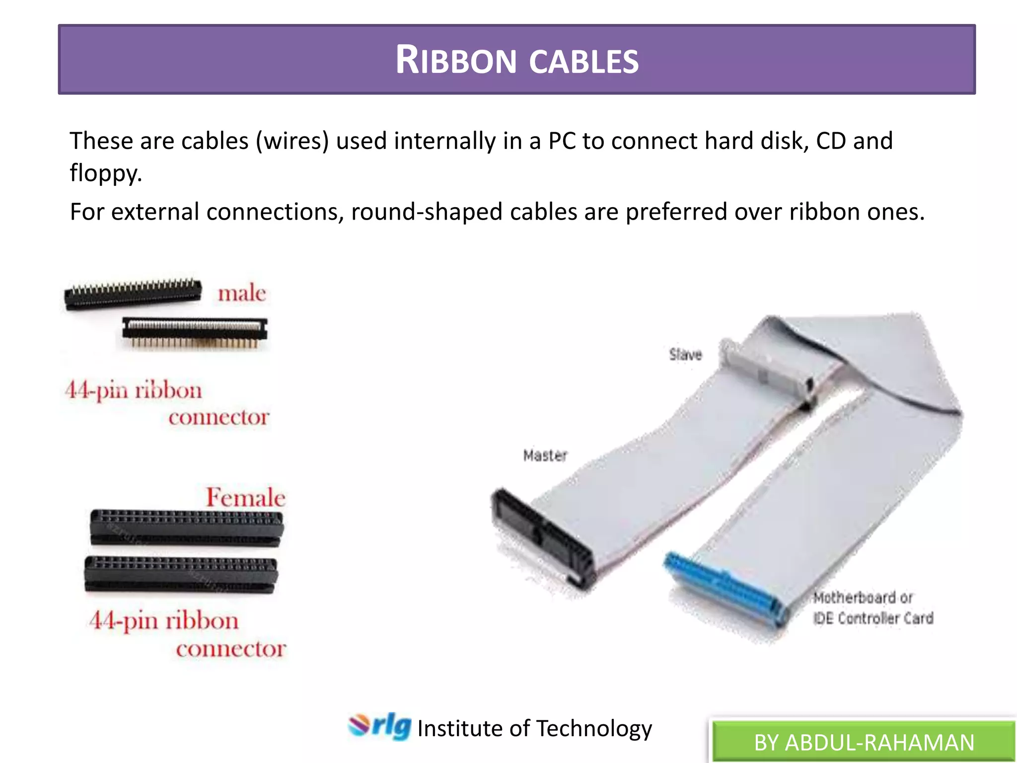 RIBBON CABLES
These are cables (wires) used internally in a PC to connect hard disk, CD and
floppy.
For external connections, round-shaped cables are preferred over ribbon ones.

Institute of Technology

BY ABDUL-RAHAMAN

 