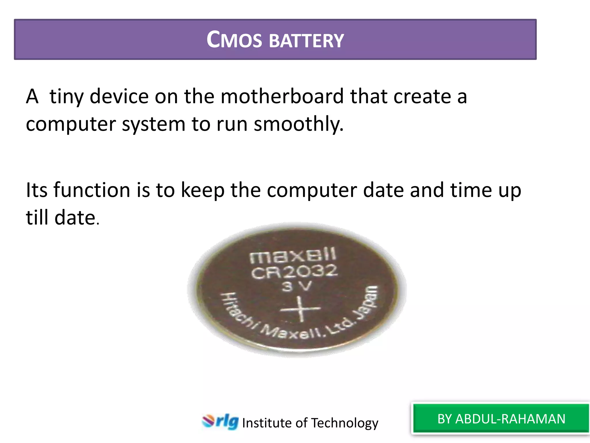 CMOS BATTERY
A tiny device on the motherboard that create a
computer system to run smoothly.
Its function is to keep the computer date and time up
till date.

Institute of Technology

BY ABDUL-RAHAMAN

 