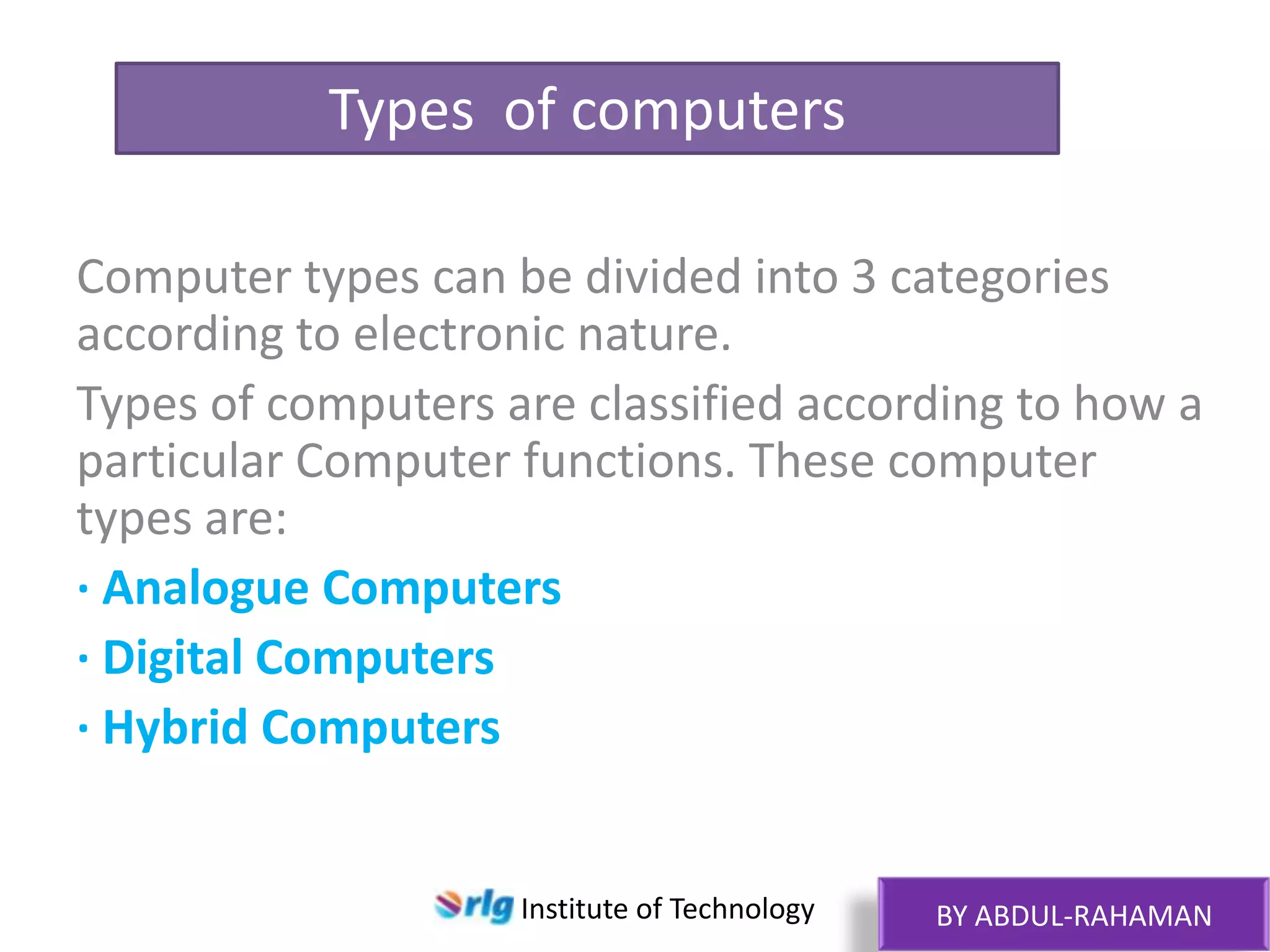 Types of computers
Computer types can be divided into 3 categories
according to electronic nature.
Types of computers are classified according to how a
particular Computer functions. These computer
types are:
· Analogue Computers
· Digital Computers
· Hybrid Computers

Institute of Technology

BY ABDUL-RAHAMAN

 