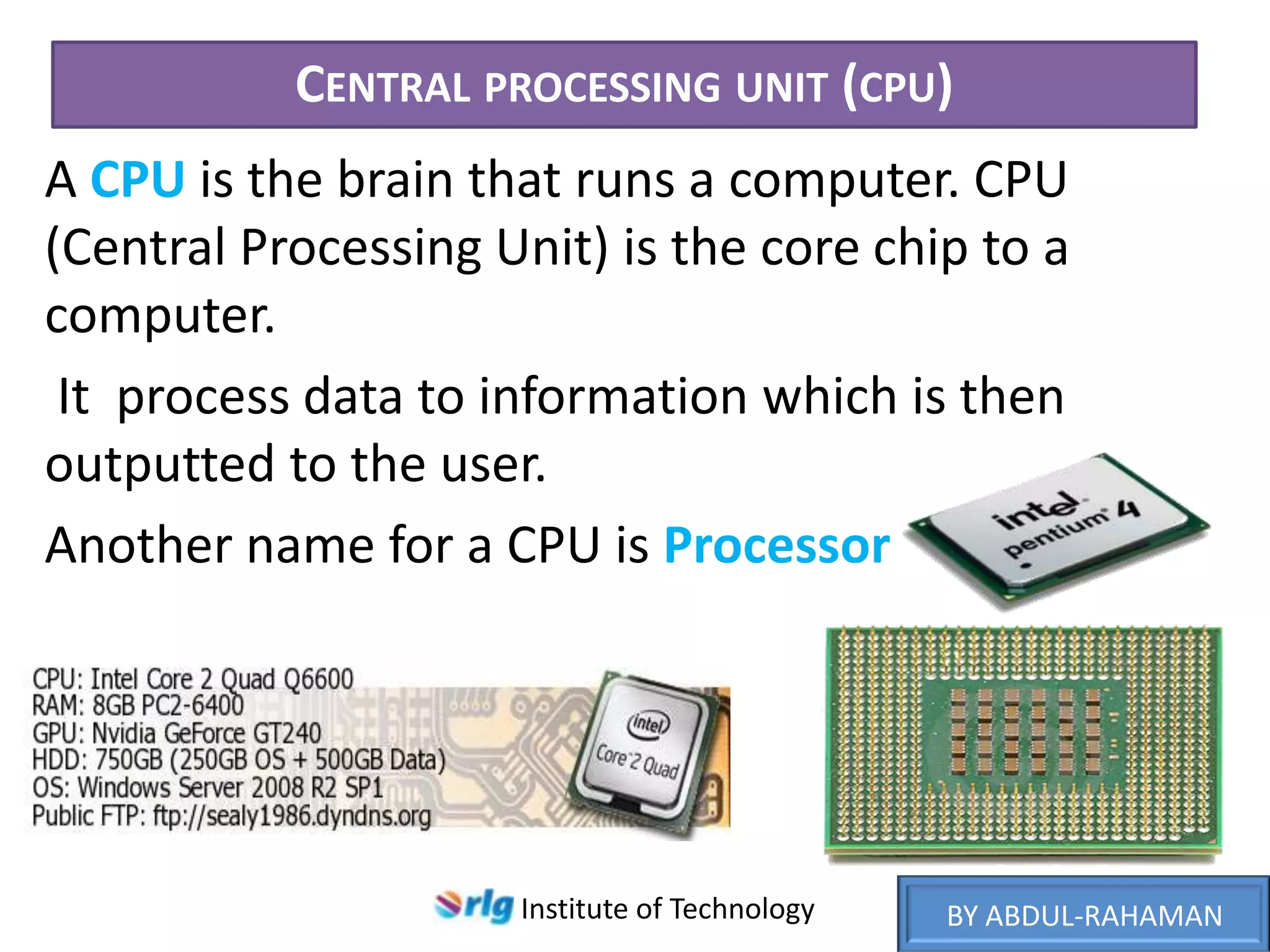 CENTRAL PROCESSING UNIT (CPU)
A CPU is the brain that runs a computer. CPU
(Central Processing Unit) is the core chip to a
computer.
It process data to information which is then
outputted to the user.
Another name for a CPU is Processor

Institute of Technology

BY ABDUL-RAHAMAN

 