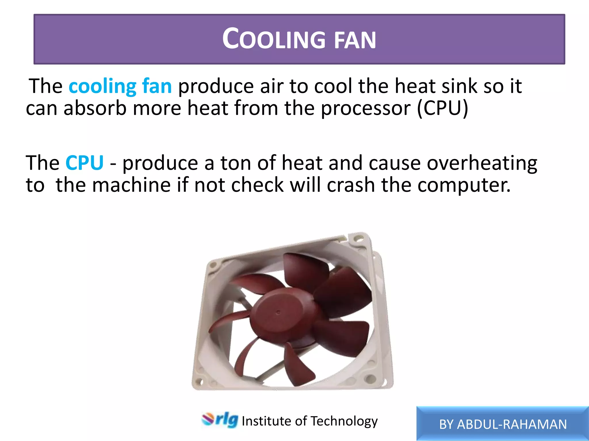 COOLING FAN
The cooling fan produce air to cool the heat sink so it
can absorb more heat from the processor (CPU)
The CPU - produce a ton of heat and cause overheating
to the machine if not check will crash the computer.

Institute of Technology

BY ABDUL-RAHAMAN

 