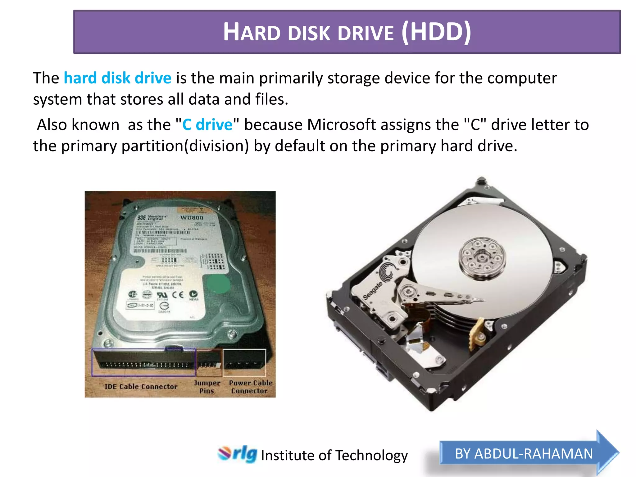 HARD DISK DRIVE (HDD)
The hard disk drive is the main primarily storage device for the computer
system that stores all data and files.
Also known as the "C drive" because Microsoft assigns the "C" drive letter to
the primary partition(division) by default on the primary hard drive.

Institute of Technology

BY ABDUL-RAHAMAN

 