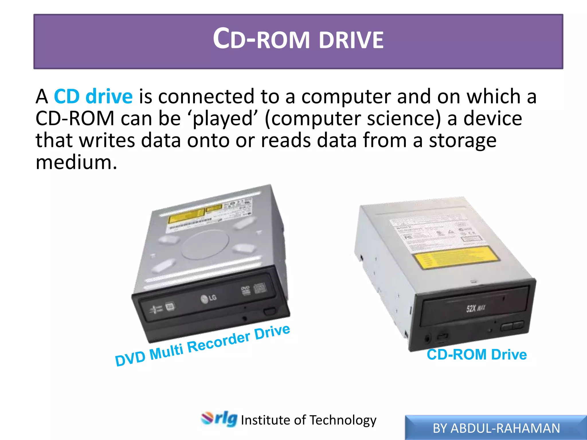 CD-ROM DRIVE
A CD drive is connected to a computer and on which a
CD-ROM can be ‘played’ (computer science) a device
that writes data onto or reads data from a storage
medium.

CD-ROM Drive

Institute of Technology

BY ABDUL-RAHAMAN

 