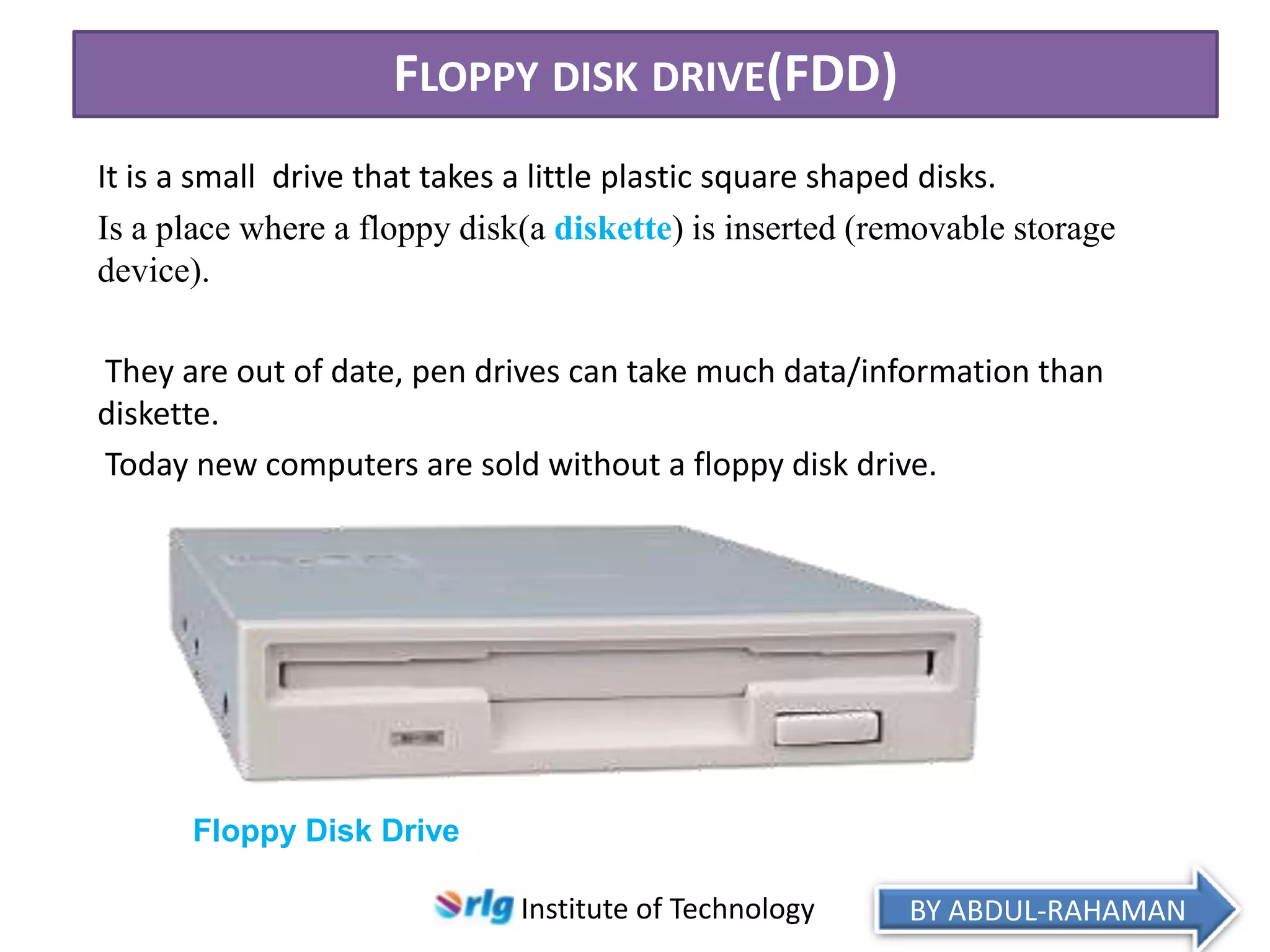 FLOPPY DISK DRIVE(FDD)
It is a small drive that takes a little plastic square shaped disks.
Is a place where a floppy disk(a diskette) is inserted (removable storage
device).
They are out of date, pen drives can take much data/information than
diskette.
Today new computers are sold without a floppy disk drive.

Floppy Disk Drive
Institute of Technology

BY ABDUL-RAHAMAN

 