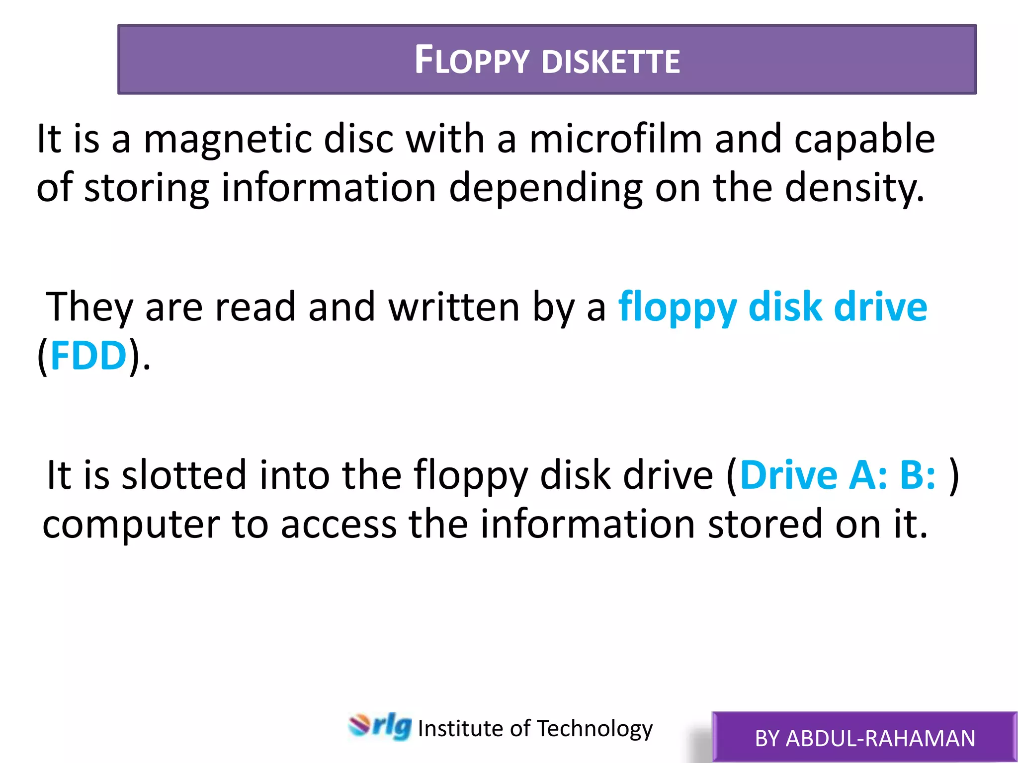 FLOPPY DISKETTE
It is a magnetic disc with a microfilm and capable
of storing information depending on the density.
They are read and written by a floppy disk drive
(FDD).
It is slotted into the floppy disk drive (Drive A: B: )
computer to access the information stored on it.

Institute of Technology

BY ABDUL-RAHAMAN

 